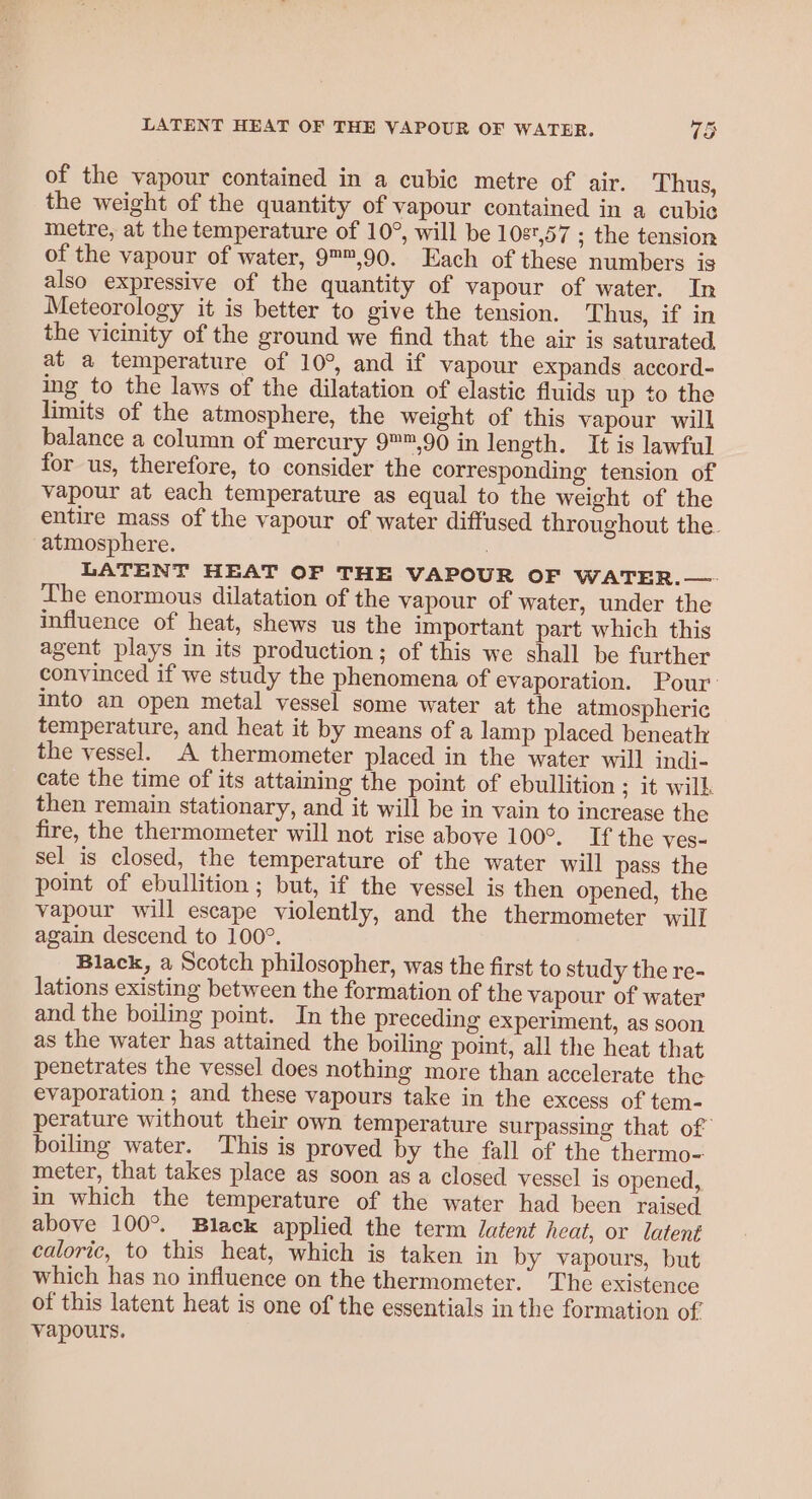 of the vapour contained in a cubic metre of air. Thus, the weight of the quantity of vapour contained in a cubie metre, at the temperature of 10°, will be 108,57 ; the tension of the vapour of water, 9™,90. Each of these numbers is also expressive of the quantity of vapour of water. In Meteorology it is better to give the tension. Thus, if in the vicinity of the ground we find that the air is saturated at a temperature of 10°, and if vapour expands accord- ing to the laws of the dilatation of elastic fluids up to the limits of the atmosphere, the weight of this vapour will balance a column of mercury 9™,90 in length. It is lawful for us, therefore, to consider the corresponding tension of vapour at each temperature as equal to the weight of the entire mass of the vapour of water diffused throughout the. atmosphere. : LATENT HEAT OF THE VAPOUR OF WATER.—. Ihe enormous dilatation of the vapour of water, under the influence of heat, shews us the important part which this agent plays in its production; of this we shall be further convinced if we study the phenomena of evaporation. Pour: into an open metal vessel some water at the atmospheric temperature, and heat it by means of a lamp placed beneath the vessel. A thermometer placed in the water will indi- cate the time of its attaining the point of ebullition ; it will. then remain stationary, and it will be in vain to increase the fire, the thermometer will not rise above 100°. If the ves- sel is closed, the temperature of the water will pass the point of ebullition ; but, if the vessel is then opened, the vapour will escape violently, and the thermometer will again descend to 100°. Black, a Scotch philosopher, was the first to study the re- lations existing between the formation of the vapour of water and the boiling point. In the preceding experiment, as soon as the water has attained the boiling point, all the heat that penetrates the vessel does nothing more than accelerate the evaporation ; and these vapours take in the excess of tem- perature without their own temperature surpassing that of boiling water. This is proved by the fall of the thermo- meter, that takes place as soon as a closed vessel is opened, in which the temperature of the water had been raised above 100°. Black applied the term Jatent heat, or latent caloric, to this heat, which is taken in by vapours, but which has no influence on the thermometer. The existence of this latent heat is one of the essentials in the formation of vapours.