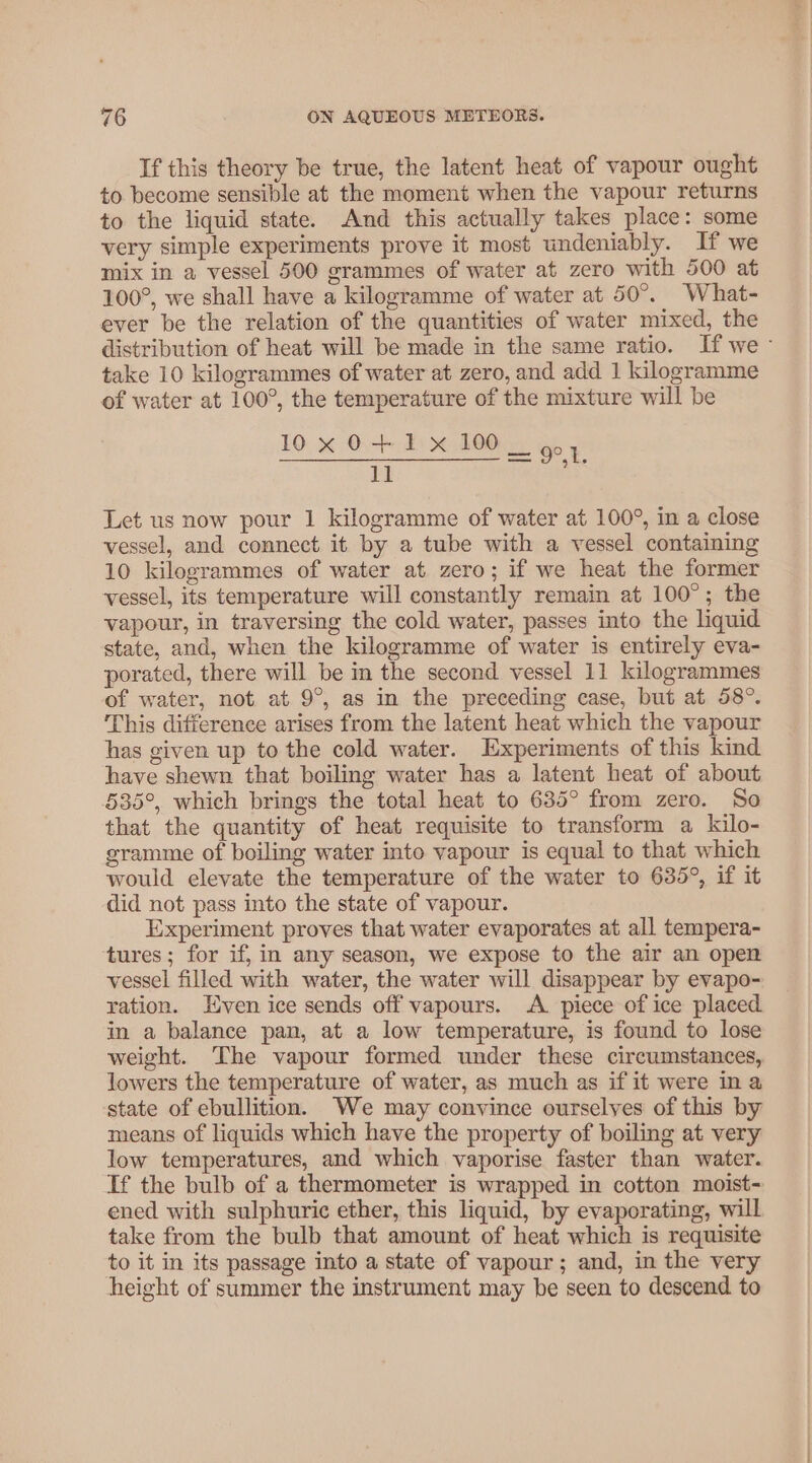 If this theory be true, the latent heat of vapour ought to become sensible at the moment when the vapour returns to the liquid state. And this actually takes place: some very simple experiments prove it most undeniably. If we mix in a vessel 500 grammes of water at zero with 500 at 100°, we shall have a kilogramme of water at 50°. What- ever be the relation of the quantities of water mixed, the distribution of heat will be made in the same ratio. If we- take 10 kilogrammes of water at zero, and add 1 kilogramme of water at 100°, the temperature of the mixture will be 10x 0+ 1 x 100 6 SS SEE a 8 i AS i Let us now pour 1 kilogramme of water at 100°, in a close vessel, and connect it by a tube with a vessel containing 10 kilogrammes of water at zero; if we heat the former vessel, its temperature will constantly remain at 100°; the vapour, in traversing the cold water, passes into the quid state, and, when the kilogramme of water is entirely eva- porated, there will be in the second vessel 11 kilogrammes of water, not at 9°, as in the preceding case, but at 58°. This difference arises from the latent heat which the vapour has given up to the cold water. Experiments of this kind have shewn that boiling water has a latent heat of about 535°, which brings the total heat to 635° from zero. So that the quantity of heat requisite to transform a kilo- gramme of boiling water into vapour is equal to that which would elevate the temperature of the water to 635°, if it did not pass into the state of vapour. Experiment proves that water evaporates at all tempera- tures; for if, in any season, we expose to the air an open vessel filled with water, the water will disappear by evapo- ration. Even ice sends off vapours. A piece of ice placed in a balance pan, at a low temperature, is found to lose weight. The vapour formed under these circumstances, lowers the temperature of water, as much as if it were ina state of ebullition. We may convince ourselves of this by means of liquids which have the property of boiling at very low temperatures, and which vaporise faster than water. Tf the bulb of a thermometer is wrapped in cotton moist- ened with sulphuric ether, this liquid, by evaporating, will take from the bulb that amount of heat which is requisite to it in its passage into a state of vapour ; and, in the very height of summer the instrument may be seen to descend to