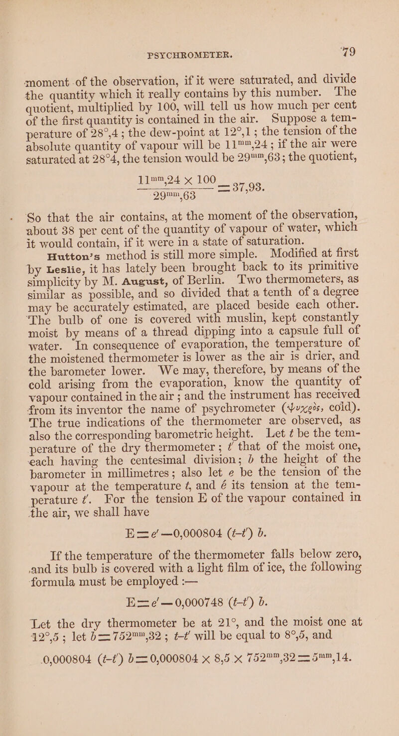 PSYCHROMETER. Q9 moment -of the observation, if it were saturated, and divide the quantity which it really contains by this number. The quotient, multiplied by 100, will tell us how much per cent of the first quantity is contained in the air. Suppose a tem- perature of 28°,4; the dew-point at 12°,1; the tension of the absolute quantity of vapour will be 11™™,24; if the air were saturated at 28°4, the tension would be 29™™,63; the quotient, 11™™,24 x 100 29™1,63 So that the air contains, at the moment of the observation, about 38 per cent of the quantity of vapour of water, which it would contain, if it were in a state of saturation. Hutton’s method is still more simple. Modified at first by Leslie, it has lately been brought back to its primitive similar as possible, and so divided that a tenth of a degree may be accurately estimated, are placed beside each other. ‘The bulb of one is covered with muslin, kept constantly moist by means of a thread dipping into a capsule full of water. In consequence of evaporation, the temperature of the moistened thermometer is lower as the air is drier, and the barometer lower. We may, therefore, by means of the cold arising from the evaporation, know the quantity of vapour contained in the air ; and the instrument has received from its inventor the name of psychrometer (xe, cold). The true indications of the thermometer are observed, as also the corresponding barometric height. Let ¢ be the tem- perature of the dry thermometer ; ¢ that of the moist one, each having the centesimal division; &gt; the height of the barometer in millimetres; also let e be the tension of the vapour at the temperature ¢, and é its tension at the tem- perature ¢. For the tension E of the vapour contained in the air, we shall have Ee’ —0,000804 (t-1’) d. If the temperature of the thermometer falls below zero, .and its bulb is covered with a light film of ice, the following formula must be employed. :— Exe’ —0,000748 (t-t’) b. Let the dry thermometer be at 21°, and the moist one at 42°.5; let b= 752™,32 ; tt’ will be equal to 8°,5, and 0,000804 (¢-¢’) b= 0,000804 x 8,5. x 752™,32 = 5™™,14. = TO8.