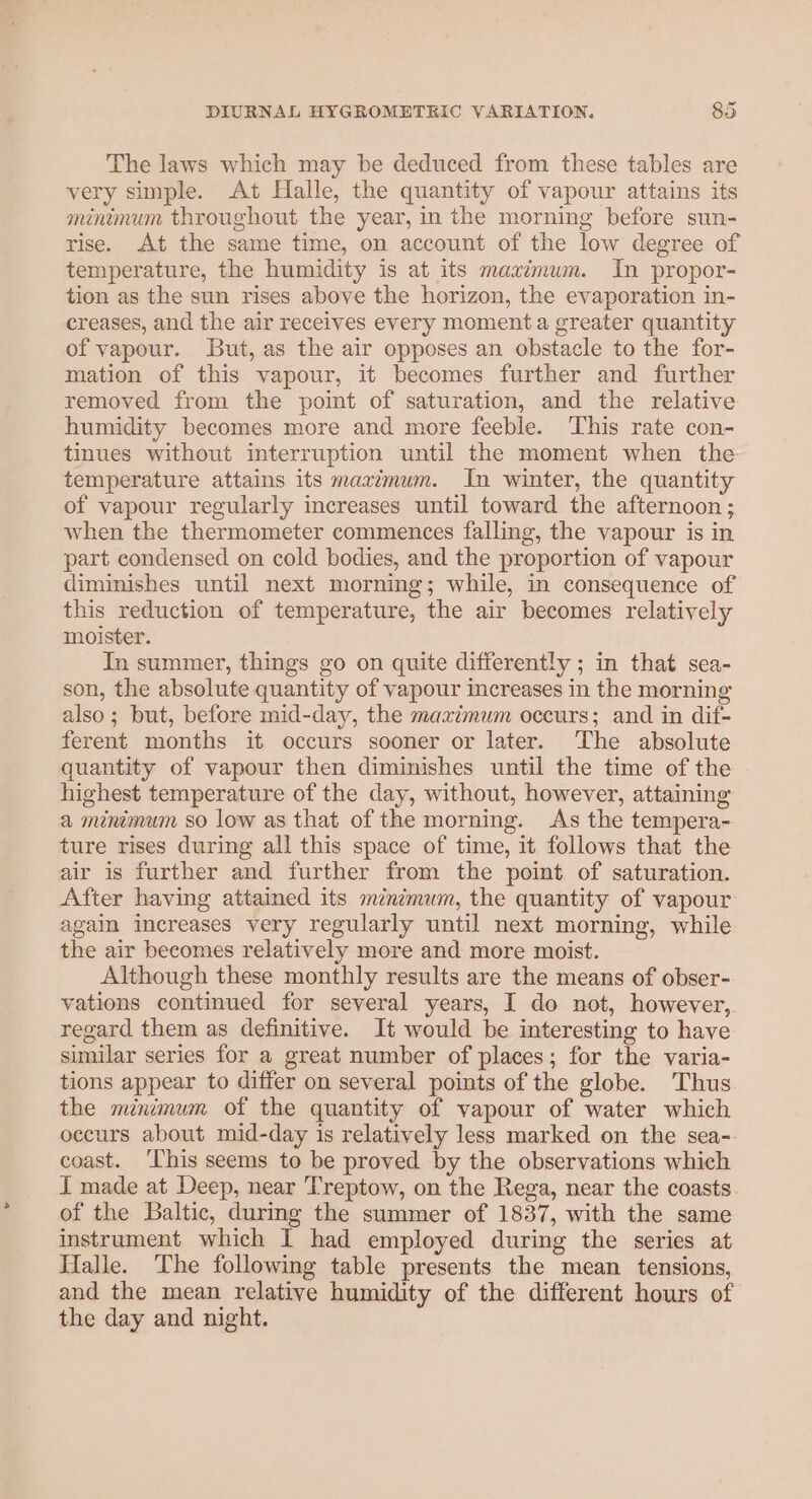 The laws which may be deduced from these tables are very simple. At Halle, the quantity of vapour attains its minimum throughout the year, in the morning before sun- rise. At the same time, on account of the low degree of temperature, the humidity is at its maximum. In propor- tion as the sun rises above the horizon, the evaporation in- creases, and the air receives every moment a greater quantity of vapour. But, as the air opposes an obstacle to the for- mation of this vapour, it becomes further and further removed from the point of saturation, and the relative humidity becomes more and more feeble. This rate con- tinues without interruption until the moment when the temperature attains its maximum. In winter, the quantity of vapour regularly increases until toward the afternoon ; when the thermometer commences falling, the vapour is in part condensed on cold bodies, and the proportion of vapour diminishes until next morning; while, in consequence of this reduction of temperature, the air becomes relatively moister. In summer, things go on quite differently ; in that sea- son, the absolute quantity of vapour increases in the morning also; but, before mid-day, the maximum occurs; and in dif- ferent months it occurs sooner or later. The absolute quantity of vapour then diminishes until the time of the highest temperature of the day, without, however, attaining a minimum so low as that of the morning. As the tempera- ture rises during all this space of time, it follows that the air is further and further from the point of saturation. After having attained its minimum, the quantity of vapour again increases very regularly until next morning, while the air becomes relatively more and more moist. Although these monthly results are the means of obser- vations continued for several years, I do not, however, regard them as definitive. It would be interesting to have similar series for a great number of places; for the varia- tions appear to differ on several points of the globe. Thus the minimum of the quantity of vapour of water which occurs about mid-day is relatively less marked on the sea- coast. ‘[his seems to be proved by the observations which J made at Deep, near Treptow, on the Rega, near the coasts of the Baltic, during the summer of 1837, with the same instrument which 1 had employed during the series at Halle. The following table presents the mean tensions, and the mean relative humidity of the different hours of the day and night.