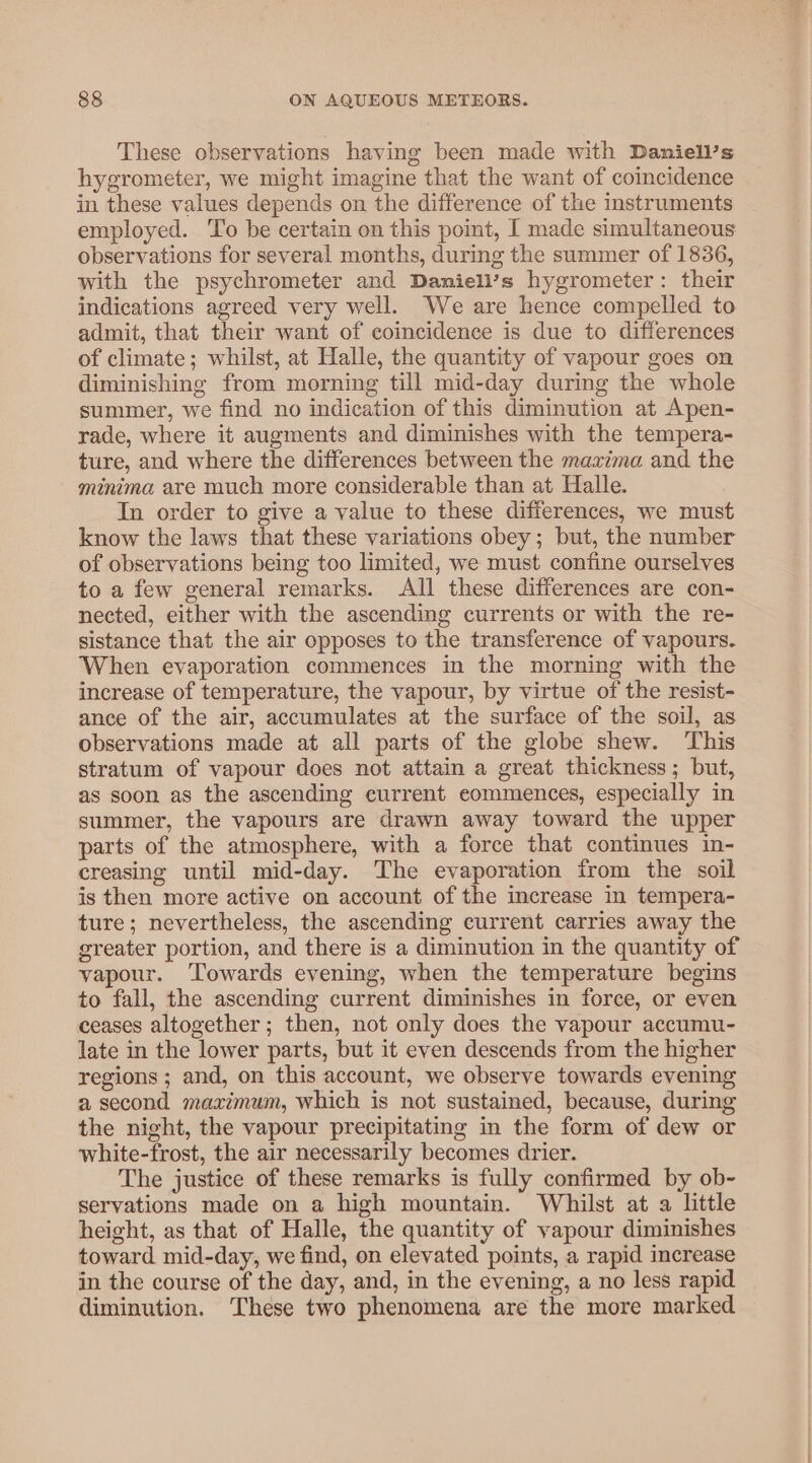 These observations having been made with Daniell’s hygrometer, we might imagine that the want of coincidence in these values depends on the difference of the instruments employed. To be certain on this poimt, I made simultaneous observations for several months, during the summer of 1836, with the psychrometer and Daniell’s hygrometer: their indications agreed very well. We are hence compelled to admit, that their want of coincidence is due to differences of climate; whilst, at Halle, the quantity of vapour goes on diminishing from morning till mid-day during the whole summer, we find no indication of this diminution at Apen- rade, where it augments and diminishes with the tempera- ture, and where the differences between the maxima and the minima are much more considerable than at Halle. In order to give a value to these differences, we must know the laws that these variations obey; but, the number of observations being too limited, we must confine ourselves to a few general remarks. All these differences are con- nected, either with the ascending currents or with the re- sistance that the air opposes to the transference of vapours. When evaporation commences in the morning with the increase of temperature, the vapour, by virtue of the resist- ance of the air, accumulates at the surface of the soil, as observations made at all parts of the globe shew. ‘This stratum of vapour does not attain a great thickness; but, as soon as the ascending current eommences, especially in summer, the vapours are drawn away toward the upper parts of the atmosphere, with a force that continues in- creasing until mid-day. The evaporation from the soil is then more active on account of the increase in tempera- ture; nevertheless, the ascending current carries away the greater portion, and there is a diminution in the quantity of vapour. Towards evening, when the temperature begins to fall, the ascending current diminishes in force, or even ceases altogether; then, not only does the vapour accumu- late in the lower parts, but it even descends from the higher regions ; and, on this account, we observe towards evening a second maximum, which is not sustained, because, during the night, the vapour precipitating in the form of dew or white-frost, the air necessarily becomes drier. The justice of these remarks is fully confirmed by ob- servations made on a high mountain. Whilst at a little height, as that of Halle, the quantity of vapour diminishes toward mid-day, we find, on elevated points, a rapid increase in the course of the day, and, in the evening, a no less rapid diminution. These two phenomena are the more marked