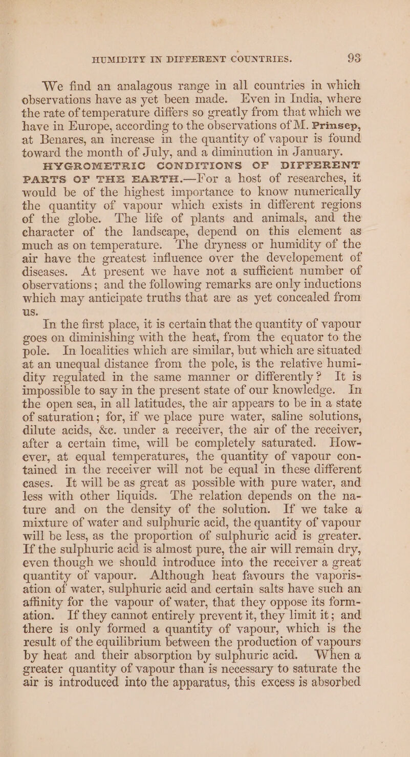 We find an analagous range in all countries in which observations have as yet been made. Even in India, where the rate of temperature differs so greatly from that which we have in Europe, according to the observations of M. Prinsep, at Benares, an increase in the quantity of vapour is found toward the month of July, and a diminution in January. HYGROMETRIC CONDITIONS OF DIFFERENT PARTS OF THE EARTH.—Tor a host of researches, it would be of the highest importance to know numerically the quantity of vapour which exists in different regions of the globe. The life of plants and animals, and the character of the landscape, depend on this element as much as on temperature. The dryness or humidity of the air have the greatest influence over the developement of diseases. At present we have not a sufficient number of observations; and the following remarks are only inductions which may anticipate truths that are as yet concealed from us. In the first place, it is certain that the quantity of vapour goes on diminishing with the heat, from the equator to the pole. In localities which are similar, but which are situated at an unequal distance from the pole, is the relative humi- dity regulated in the same manner or differently? It is impossible to say in the present state of our knowledge. In the open sea, in all latitudes, the air appears to be in a state of saturation; for, if we place pure water, saline solutions, dilute acids, &amp;c. under a receiver, the air of the receiver, after a certain time, will be completely saturated. How- ever, at equal temperatures, the quantity of vapour con- tained in the receiver will not be equal in these different cases. It will be as great as possible with pure water, and less with other liquids. The relation depends on the na- ture and on the density of the solution. If we take a mixture of water and sulphuric acid, the quantity of vapour will be less, as the proportion of sulphuric acid is greater. If the sulphuric acid is almost pure, the air will remain dry, even though we should introduce into the receiver a great quantity of vapour. Although heat favours the vaporis- ation of water, sulphuric acid and certain salts have such an affinity for the vapour of water, that they oppose its form- ation. If they cannot entirely prevent it, they limit it; and there is only formed a quantity of vapour, which is the result of the equilibrium between the production of vapours by heat and their absorption by sulphuric acid. Whena greater quantity of vapour than is necessary to saturate the air is introduced into the apparatus, this excess is absorbed