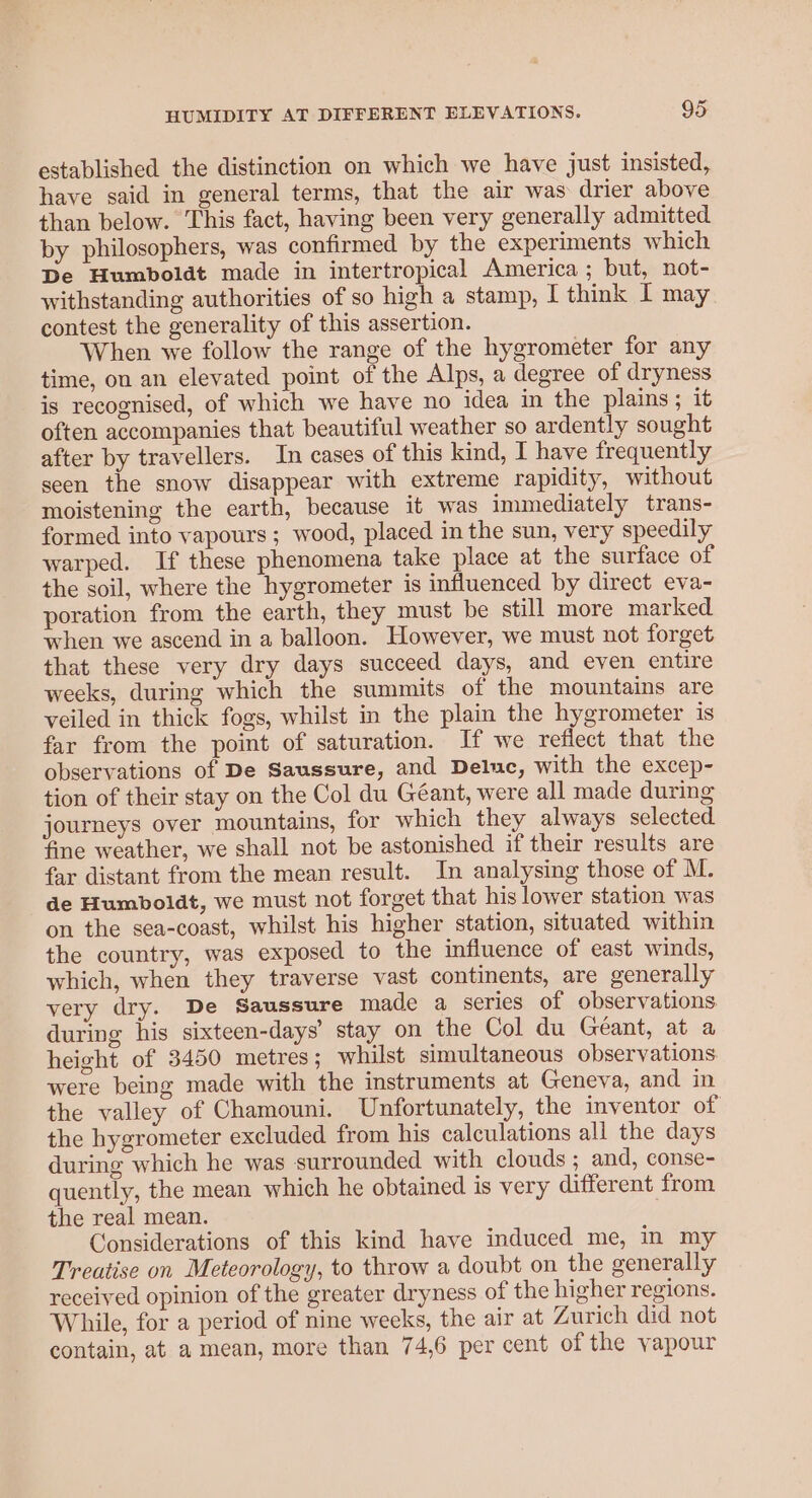 established the distinction on which we have just insisted, have said in general terms, that the air was drier above than below. This fact, having been very generally admitted by philosophers, was confirmed by the experiments which De Humboldt made in intertropical America; but, not- withstanding authorities of so high a stamp, I think 1 may contest the generality of this assertion. When we follow the range of the hygrometer for any time, on an elevated point of the Alps, a degree of dryness is recognised, of which we have no idea in the plains; it often accompanies that beautiful weather so ardently sought after by travellers. In cases of this kind, I have frequently seen the snow disappear with extreme rapidity, without moistening the earth, because it was immediately trans- formed into vapours ; wood, placed in the sun, very speedily warped. If these phenomena take place at the surface of the soil, where the hygrometer is influenced by direct eva- poration from the earth, they must be still more marked when we ascend in a balloon. However, we must not forget that these very dry days succeed days, and even entire weeks, during which the summits of the mountains are veiled in thick fogs, whilst in the plain the hygrometer is far from the point of saturation. If we reflect that the observations of De Saussure, and Deluc, with the excep- tion of their stay on the Col du Géant, were all made during journeys over mountains, for which they always selected fine weather, we shall not be astonished if their results are far distant from the mean result. In analysing those of M. de Humboldt, we must not forget that his lower station was on the sea-coast, whilst his higher station, situated within the country, was exposed to the influence of east winds, which, when they traverse vast continents, are generally very dry. De Saussure made a series of observations during his sixteen-days’ stay on the Col du Geant, at a height of 3450 metres; whilst simultaneous observations were being made with the instruments at Geneva, and in the valley of Chamouni. Unfortunately, the inventor of the hygrometer excluded from his calculations all the days during which he was surrounded with clouds; and, conse- quently, the mean which he obtained is very different from the real mean. Considerations of this kind have induced me, in my Treatise on Meteorology, to throw a doubt on the generally received opinion of the greater dryness of the higher regions. While, for a period of nine weeks, the air at Zurich did not contain, at a mean, more than 74,6 per cent of the vapour