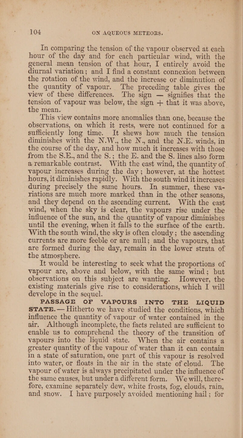 In comparing the tension of the vapour observed at each hour of the day and for each particular wind, with the general mean tension of that hour, I entirely avoid the diurnal variation; and I find a constant connexion between the rotation of the wind, and the increase or diminution of the quantity of vapour. The preceding table gives the view of these differences. The sign — signifies that the tension of vapour was below, the sign + that it was above, the mean. This view contains more anomalies than one, because the observations, on which it rests, were not continued for a sufficiently long time. It shews how much the tension diminishes with the N.W., the N., and the N.E. winds, in the course of the day, and how much it increases with those from the S.E., and the S.; the E. and the S. lines also form a remarkable contrast. With the east wind, the quantity of vapour increases during the day ; however, at the hottest hours, it diminishes rapidly. With the south wind it increases during precisely the same hours. In summer, these va- riations are much more marked than in the other seasons, and they depend on the ascending current, With the east wind, when the sky is clear, the vapours rise under the influence of the sun, and the quantity of vapour diminishes until the evening, when it falls to the surface of the earth. With the south wind, the sky is often cloudy; the ascending currents are more feeble or are null; and the vapours, that are formed during the day, remain in the lower strata of the atmosphere. It would be interesting to seek what the proportions of vapour are, above and below, with the same wind; but observations on this subject are wanting. However, the existing materials give rise to considerations, which I will develope in the sequel. PASSAGE OF VAPOURS INTO THE LIQUID STATE.— Hitherto we have studied the conditions, which influence the quantity of vapour of water contained in the air. Although incomplete, the facts related are sufficient to enable us to comprehend the theory of the transition of vapours into the liquid state. When the air contains a greater quantity of the vapour of water than it can contain in a state of saturation, one part of this vapour is resolved into water, or floats in the air in the state of cloud. The vapour of water is always precipitated under the influence of the same causes, but under a different form. We will, there- fore, examine separately dew, white frosts, fog, clouds, rain, and snow. I have purposely avoided mentioning hail; for