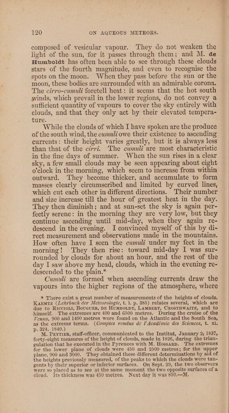 composed of vesicular vapour. They do not weaken the light of the sun, for it passes through them; and M. de Humboldt has often been able to see through these clouds stars of the fourth magnitude, and even to recognise the spots on the moon. When they pass before the sun or the moon, these bodies are surrounded with an admirable corona. The ctrro-cumuli foretell heat: it seems that the hot south svinds, which prevail in the lower regions, do not convey a sufficient quantity of vapours to cover the sky entirely with clouds, and that they only act by their elevated tempera- ture. While the clouds of which I have spoken are the produce of the south wind, the cwmulé owe their existence to ascending currents: their height varies greatly, but it is always less than that of the cirrz. The cumuli are most characteristic in the fine days of summer. When the sun rises in a clear sky, a few small clouds may be seen appearing about eight o'clock in the morning, which seem to increase from within outward. They become thicker, and accumulate to form masses clearly circumscribed and limited by curved lines, which cut each other in different directions. Their number and size increase till the hour of greatest heat in the day. They then diminish; and at sun-set the sky is again per- fectly serene: in the morning they are very low, but they continue ascending until mid-day, when they again re- descend in the evening. I convinced myself of this by di- rect measurement and observations made in the mountains. How often have I seen the cumuli under my feet in the morning! ‘They then rise: toward mid-day I was sur- rounded by clouds for about an hour, and the rest of the day I saw above my head, clouds, which in the evening re- descended to the plain.* Cumuli are formed when ascending currents draw the vapours into the higher regions of the atmosphere, where * There exist a great number of measurements of the heights of clouds. Karmtz (Lehrbuch der Meteorologie, t. i. p. 385) relates several, which are due to RicciroLI, BouGUER, DE HUMBOLDT, LAMBERT, CROSTHWAITE, and to himself. The extremes are 400 and 6500 metres. During the cruise of the Venus, 900 and 1400 metres were found on the Atlantic and the South Sea, as the extreme terms. (Comptes rendus de ? Académie des Sciences, t. Xi. p. 324. 1840.) M. Prytrer, staff-officer, communicated to the Institut, January 2; 1837; forty-eight measures of the height of clouds, made in 1826, during the trian- gulation that he executed in the Pyrenees with M. Hossarp. The extremes for the lower plane of clouds were 450 and 2500 metres; for the upper plane, 900 and 3000. They obtained these different determinations by aid of the heights previously measured, of the peaks to which the clouds were tan- gents by their superior or inferior surfaces. On Sept. 29, the two observers were so placed as to see at the same moment the two opposite surfaces of a cloud. Its thickness was 450 metres. Next day it was 850.—M.