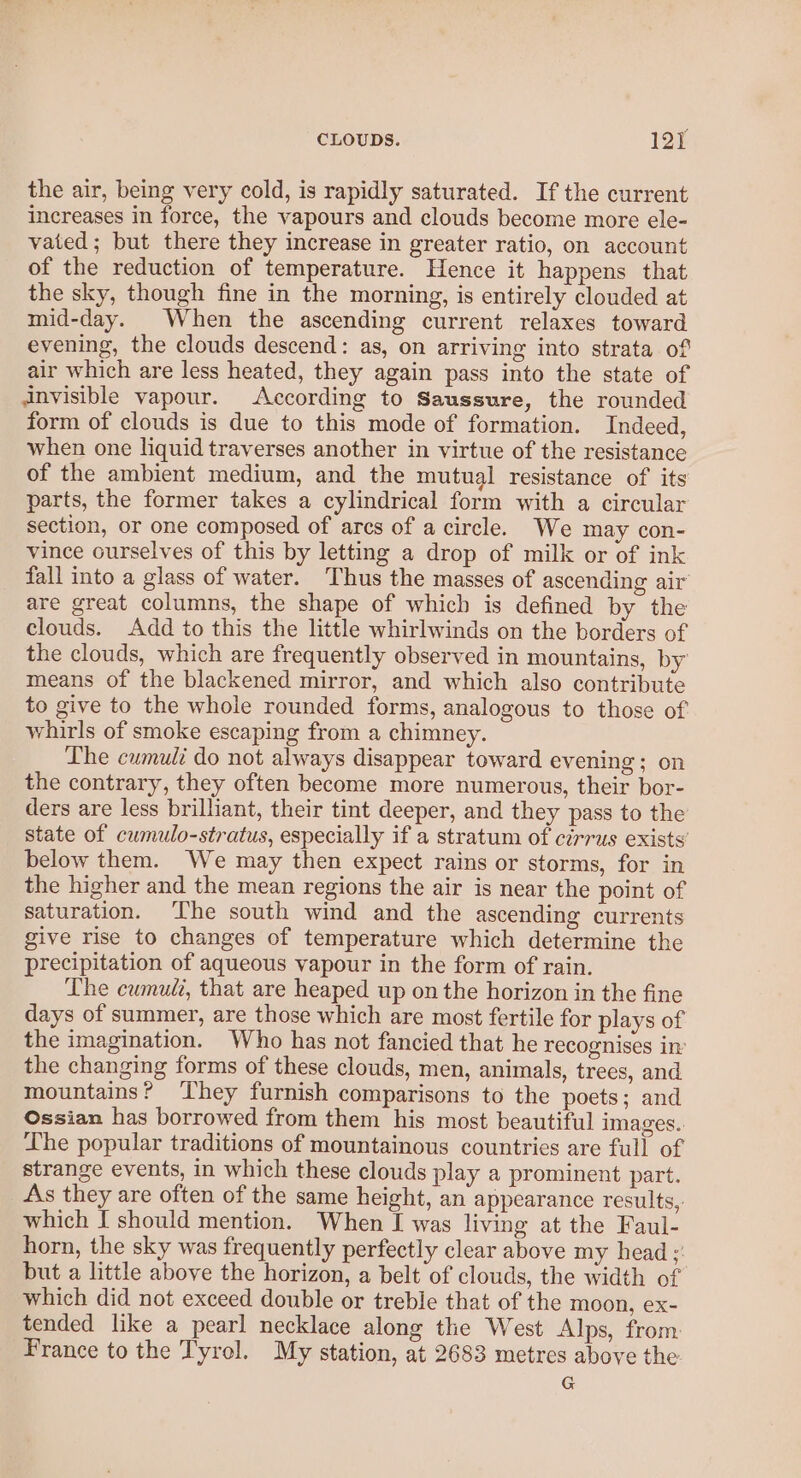 the air, being very cold, is rapidly saturated. If the current increases in force, the vapours and clouds become more ele- vated; but there they increase in greater ratio, on account of the reduction of temperature. Hence it happens that the sky, though fine in the morning, is entirely clouded at mid-day. When the ascending current relaxes toward evening, the clouds descend: as, on arriving into strata of air which are less heated, they again pass into the state of invisible vapour. According to Saussure, the rounded form of clouds is due to this mode of formation. Indeed, when one liquid traverses another in virtue of the resistance of the ambient medium, and the mutual resistance of its parts, the former takes a cylindrical form with a circular section, or one composed of arcs of a circle. We may con- vince ourselves of this by letting a drop of milk or of ink _ fall into a glass of water. Thus the masses of ascending air are great columns, the shape of which is defined by the clouds. Add to this the little whirlwinds on the borders of the clouds, which are frequently observed in mountains, by means of the blackened mirror, and which also contribute to give to the whole rounded forms, analogous to those of whirls of smoke escaping from a chimney. Lhe cumuli do not always disappear toward evening; on the contrary, they often become more numerous, their bor- ders are less brilliant, their tint deeper, and they pass to the state of cumulo-stratus, especially if a stratum of cirrus exists’ below them. We may then expect rains or storms, for in the higher and the mean regions the air is near the point of saturation. The south wind and the ascending currents give rise to changes of temperature which determine the precipitation of aqueous vapour in the form of rain. The cumulz, that are heaped up on the horizon in the fine days of summer, are those which are most fertile for plays of the imagination. Who has not fancied that he recognises in the changing forms of these clouds, men, animals, trees, and mountains? ‘hey furnish comparisons to the poets; and Ossian has borrowed from them his most beautiful images. The popular traditions of mountainous countries are full of strange events, in which these clouds play a prominent part. As they are often of the same height, an appearance results, which I should mention. When I was living at the Faul- horn, the sky was frequently perfectly clear above my head : but a little above the horizon, a belt of clouds, the width of which did not exceed double or treble that of the moon, ex- tended like a pearl necklace along the West Alps, from France to the Tyrol. My station, at 2683 metres above the G