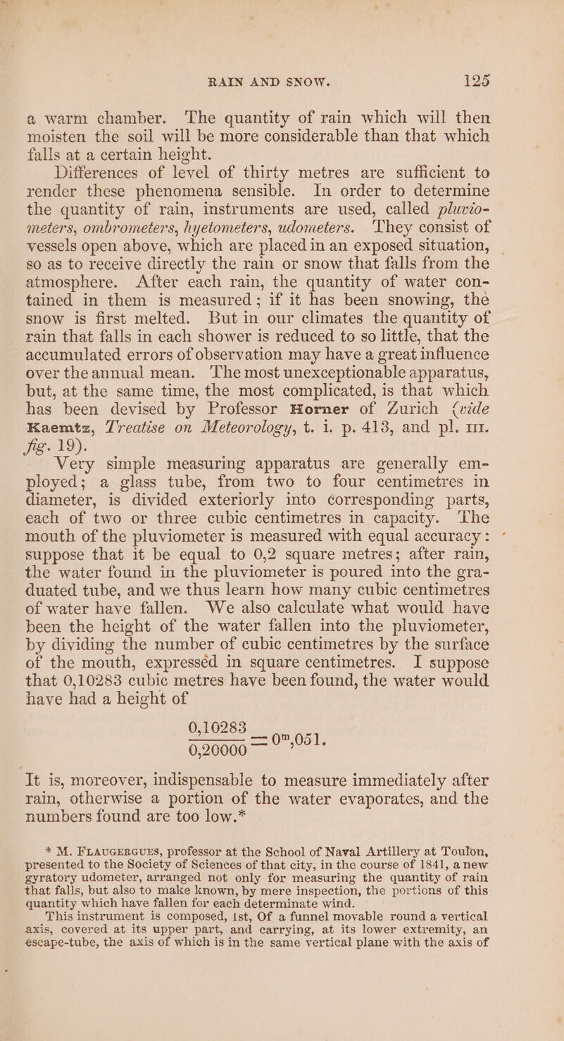 a warm chamber. The quantity of rain which will then moisten the soil will be more considerable than that which falls at a certain height. Differences of level of thirty metres are sufficient to render these phenomena sensible. In order to determine the quantity of rain, instruments are used, called pluvio- meters, ombrometers, hyetometers, udometers. ‘They consist of vessels open above, which are placed in an exposed situation, so as to receive directly the rain or snow that falls from the atmosphere. After each rain, the quantity of water con- tained in them is measured; if it has been snowing, the snow is first melted. But in our climates the quantity of rain that falls in each shower is reduced to so little, that the accumulated errors of observation may have a great influence over theannual mean. ‘The most unexceptionable apparatus, but, at the same time, the most complicated, is that which has been devised by Professor Horner of Zurich (vide Kaemtz, Treatise on Meteorology, t. i. p. 413, and pl. mt. Jig. 19). Very simple measuring apparatus are generally em- ployed; a glass tube, from two to four centimetres in diameter, is divided exteriorly into corresponding parts, each of two or three cubic centimetres in capacity. ‘The mouth of the pluviometer is measured with equal accuracy : suppose that it be equal to 0,2 square metres; after rain, the water found in the pluviometer is poured into the gra- duated tube, and we thus learn how many cubic centimetres of water have fallen. We also calculate what would have been the height of the water fallen into the pluviometer, by dividing the number of cubic centimetres by the surface of the mouth, expressed in square centimetres. I suppose that 0,10283 cubic metres have been found, the water would have had a height of 0,10283 eS eee 0,20000 — ae It is, moreover, indispensable to measure immediately after rain, otherwise a portion of the water evaporates, and the numbers found are too low.* * M. FLAUGERGUES, professor at the School of Naval Artillery at Toulon, presented to the Society of Sciences of that city, in the course of 1841, anew gyratory udometer, arranged not only for measuring the quantity of rain that falls, but also to make known, by mere inspection, the portions of this quantity which have fallen for each determinate wind. This instrument is composed, ist, Of a funnel movable round a vertical axis, covered at its upper part, and carrying, at its lower extremity, an escape-tube, the axis of which is in the same vertical plane with the axis of
