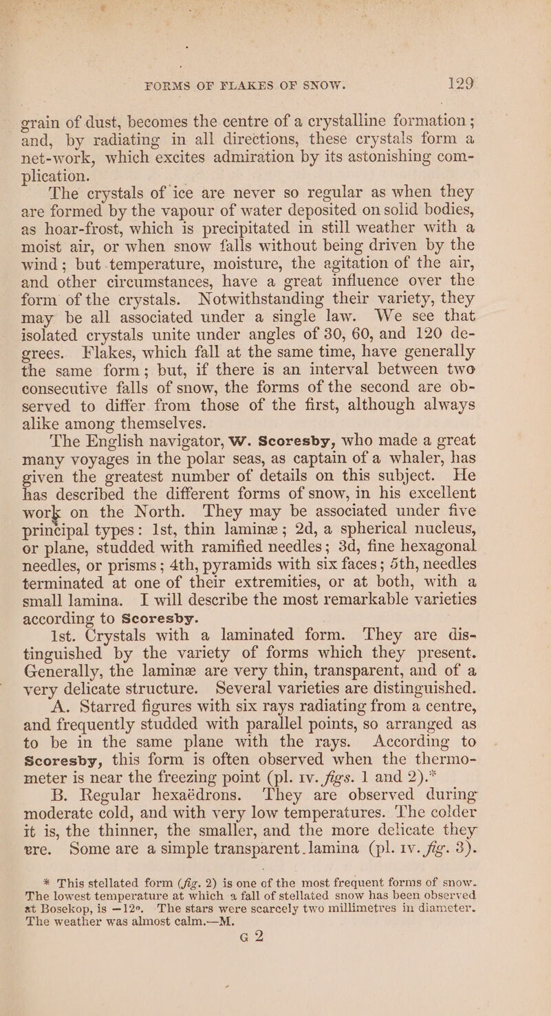 grain of dust, becomes the centre of a crystalline formation ; and, by radiating in all directions, these crystals form a net-work, which excites admiration by its astonishing com- plication. The crystals of ice are never so regular as when they are formed by the vapour of water deposited on solid bodies, as hoar-frost, which is precipitated in still weather with a moist air, or when snow falls without being driven by the wind; but temperature, moisture, the agitation of the air, and other circumstances, have a great influence over the form of the crystals. Notwithstanding their variety, they may be all associated under a single law. We see that isolated crystals unite under angles of 30, 60, and 120 de- grees. Flakes, which fall at the same time, have generally the same form; but, if there is an interval between two consecutive falls of snow, the forms of the second are ob- served to differ from those of the first, although always alike among themselves. The English navigator, W. Scoresby, who made a great many voyages in the polar seas, as captain of a whaler, has given the greatest number of details on this subject. He has described the different forms of snow, in his excellent work on the North. They may be associated under five principal types: Ist, thin laminz ; 2d, a spherical nucleus, or plane, studded with ramified needles; 3d, fine hexagonal needles, or prisms; 4th, pyramids with six faces; 5th, needles terminated at one of their extremities, or at both, with a small lamina. I will describe the most remarkable varieties according to Scoresby. Ist. Crystals with a laminated form. ‘They are dis- tinguished by the variety of forms which they present. Generally, the laminz are very thin, transparent, and of a very delicate structure. Several varieties are distinguished. A. Starred figures with six rays radiating from a centre, and frequently studded with parallel points, so arranged as to be in the same plane with the rays. According to Scoresby, this form is often observed when the thermo- meter is near the freezing point (pl. tv. figs. 1 and 2).* B. Regular hexaédrons. ‘They are observed during moderate cold, and with very low temperatures. The colder it is, the thinner, the smaller, and the more delicate they ere. Some are a simple transparent lamina (pl. 1v. fig. 3). * This stellated form (fig. 2) is one of the most frequent forms of snow. The lowest temperature at which a fall of stellated snow has been observed at Bosekop, is —12°. The stars were scarcely two millimetres in diameter. The weather was almost calm.—M. Ge 2