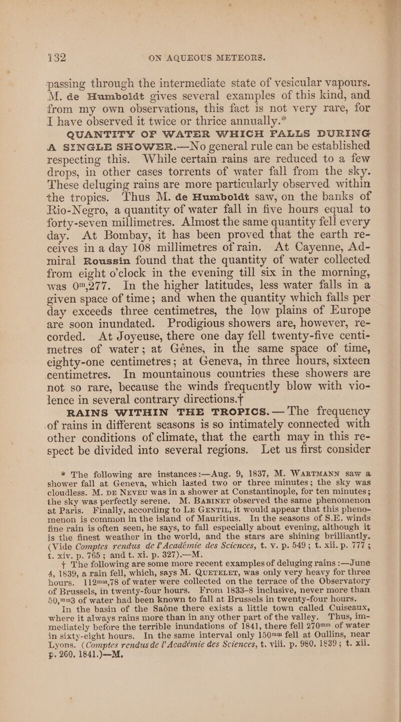 passing through the intermediate state of vesicular vapours. M. de Humboldt gives several examples of this kind, and from my own observations, this fact is not very rare, for I have observed it twice or thrice annually.* QUANTITY OF WATER WHICH FALLS DURING A SINGLE SHOWER.—No general rule can be established respecting this. While certain rains are reduced to a few drops, in other cases torrents of water fall from the sky. These deluging rains are more particularly observed within the tropics. Thus M. de Humboldt saw, on the banks of Rio-Negro, a quantity of water fall in five hours equal to forty-seven millimetres. Almost the same quantity fell every day. At Bombay, it has been proved that the earth re- ceives in a day 108 millimetres of rain. At Cayenne, Ad- miral Roussin found that the quantity of water collected from eight o’clock in the evening till six in the morning, was 0,277. In the higher latitudes, less water falls in a given space of time; and when the quantity which falls per day exceeds three centimetres, the low plains of Europe are soon inundated. Prodigious showers are, however, re- corded. At Joyeuse, there one day fell twenty-five centi- metres of water; at Génes, in the same space of time, eighty-one centimetres; at Geneva, in three hours, sixteen centimetres. In mountainous countries these showers are not so rare, because the winds frequently blow with vio- lence in several contrary directions.T RAINS WITHIN THE TROPICS.— The frequency of rains in different seasons is so intimately connected with other conditions of climate, that the earth may in this re- spect be divided into several regions. Let us first consider * The following are instances:—Aug. 9, 1837, M. WARTMANN saw a shower fall at Geneva, which lasted two or three minutes; the sky was cloudless: M. DE NEvEU was in a shower at Constantinople, for ten minutes; the sky was perfectly serene. M. BaBINET observed the same phenomenon at Paris. Finally, according to Lk GENTIL, it would appear that this pheno- menon is common in the island of Mauritius. In the seasons of S.E. winds fine rain is often seen, he says, to fall especially about evening, although it is the finest weather in the world, and the stars are shining brilliantly. (Vide Comptes rendus del Académie des Sciences, t. V. p. 549; t. xii. p. 777 5 t. xiv. p. 765; and t. xi. p. 327).—M. + The following are some more recent examples of deluging rains :—June A, 1839, a rain fell, which, says M. QUETELET, was only very heavy for three hours. 112m™9,78 of water were collected on the terrace of the Observatory of Brussels, in twenty-four hours. From 1833-8 inclusive, never more than 50,™m3 of water had been known to fall at Brussels in twenty-four hours. In the basin of the Sadne there exists a little town called Cuiseaux, where it always rains more than in any other part of the valley. Thus, im- mediately before the terrible inundations of 1841, there fell 270™™ of water in sixty-eight hours. In the same interval only 150™™ fell at Oullins, near Lyons. (Comptes rendus de 0 Académie des Sciences, t. viii. p. 980. 1839; t. xii. p. 260, 1841.)—M.,