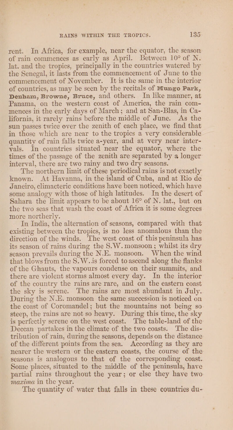rent. In Africa, for example, near the equator, the season of rain commences as early as April. Between 10° of N. lat. and the tropics, principally in the countries watered by the Senegal, it lasts from the commencement of June to the commencement of November. It is the same in the interior of countries, as may be seen by the recitals of Mungo Park, Denham, Browne, Bruce, and others. In like manner, at Panama, on the western coast of America, the rain com- mences in the early days of March; and at San-Blas, in Ca- lifornia, it rarely rains before the middle of June. As the sun passes twice over the zenith of each place, we find that in those which are near to the tropics a very considerable quantity of rain falls twice a-year, and at very near inter- vals. In countries situated near the equator, where the times of the passage of the zenith are separated by a longer’ interval, there are two rainy and two dry seasons. The northern limit of these periodical rains is not exactly known. At Havanna, in the island of Cuba, and at Rio de Janeiro, climacteric conditions have been noticed, which have some analogy with those of high latitudes. In the desert of Sahara the limit appears to be about 16° of N. lat., but on the two seas that wash the coast of Africa it is some degrees more northerly. In India, the alternation of seasons, compared with that existing between the tropics, is no less anomalous than the direction of the winds. The west coast of this peninsula has its season of rains during the 8.W. monsoon ; whilst its dry season prevails during the N.E. monsoon. When the wind that blows from the 8. W..is forced to ascend along the flanks of the Ghauts, the vapours condense on their summits, and there are violent storms almost every day. In the interior of the country the rains are rare, and on the eastern coast the sky is serene. The rains are most abundant in July. During the N.E. monsoon the same succession is noticed on the coast of Coromandel; but the mountains not being so steep, the rains are not so heavy. During this time, the sky is perfectly serene on the west coast. ‘The table-land of the Deccan partakes in the climate of the two coasts. ‘The dis- tribution of rain, during the seasons, depends on the distance of the different points from the sea. According as they are nearer the western or the eastern coasts, the course of the seasons is analogous to that of the corresponding coast. Some places, situated to the middle of the peninsula, have partial rains throughout the year; or else they have two maxima in the year. The quantity of water that falls in these countries du-