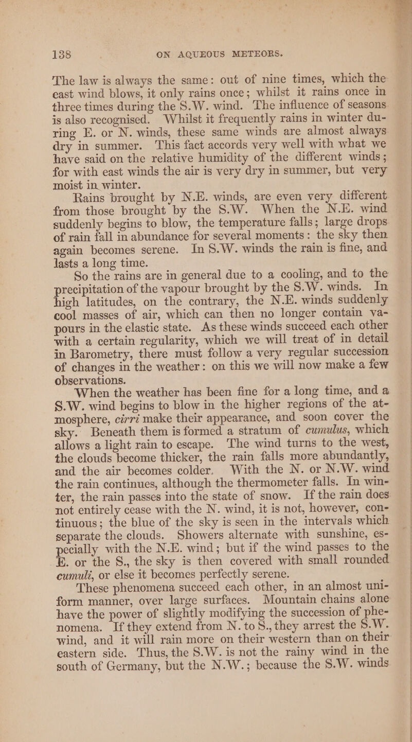 The law is always the same: out of nine times, which the east wind blows, it only rains once; whilst it rains once in three times during the S.W. wind. The influence of seasons. is also recognised. Whilst it frequently rains in winter du- ring E. or N. winds, these same winds are almost always dry in summer. This fact accords very well with what we have said on the relative humidity of the different winds; for with east winds the air is very dry in summer, but very moist in winter. Rains brought by N.E. winds, are even very difierent from those brought by the S.W. When the N.E. wind suddenly begins to blow, the temperature falls; large drops of rain fall in abundance for several moments: the sky then again becomes serene. In §.W. winds the rain is fine, and lasts a long time. So the rains are in general due to a cooling, and to the precipitation of the vapour brought by the S.W. winds. In high latitudes, on the contrary, the N.E. winds suddenly cool masses of air, which can then no longer contain va- pours in the elastic state. As these winds succeed each other with a certain regularity, which we will treat of in detail in Barometry, there must follow a very regular succession of changes in the weather: on this we will now make a few observations. When the weather has been fine for a long time, and a S.W. wind begins to blow in the higher regions of the at- mosphere, cirr? make their appearance, and soon cover the sky. Beneath them is formed a stratum of cumulus, which allows a light rain to escape. The wind turns to the west, the clouds become thicker, the rain falls more abundantly, and the air becomes colder. With the N. or N.W. wind the rain continues, although the thermometer falls. In win- not entirely cease with the N. wind, it is not, however, con- tinuous; the blue of the sky is seen in the intervals which separate the clouds. Showers alternate with sunshine, es- pecially with the N.E. wind; but if the wind passes to the E. or the S., the sky is then covered with small rounded cumuli, or else it becomes perfectly serene. These phenomena succeed each other, in an almost uni- form manner, over large surfaces. Mountain chains alone have the power of slightly modifying the succession of phe- nomena. If they extend from N. to S., they arrest the S.W. wind, and it will rain more on their western than on their eastern side. Thus, the 8.W. is not the rainy wind in the south of Germany, but the N.W.; because the 8.W. winds »
