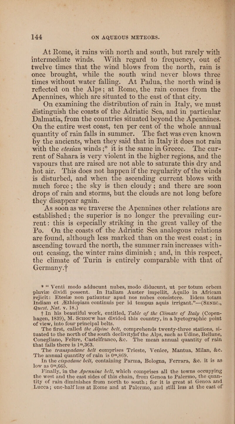 At Rome, it rains with north and south, but rarely with intermediate winds. With regard to frequency, out of twelve times that the wind blows from the north, rain is once brought, while the south wind never blows three times without water falling. At Padua, the north wind is reflected on the Alps; at Rome, the rain comes from the Apennines, which are situated to the east of that city. On examining the distribution of rain in Italy, we must distinguish the coasts of the Adriatic Sea, and in particular Dalmatia, from the countries situated beyond the Apennines. On the entire west coast, ten per cent of the whole annual quantity of rain falls in summer. The fact was even known by the ancients, when they said that in Italy it does not rain with the efestan winds ;* it is the same in Greece. The cur- rent of Sahara is very violent in the higher regions, and the vapours that are raised are not able to saturate this dry and hot air. This does not happenif the regularity of the winds is disturbed, and when the ascending current blows with much force; the sky is then cloudy; and there are soon drops of rain and storms, but the clouds are not long before they disappear again. As soon as we traverse the Apennines other relations are established; the superior is no longer the prevailing cur- rent: this is especially striking in the great valley of the Po. On the coasts of the Adriatic Sea analogous relations are found, although less marked than on the west coast ; in ascending toward the north, the summer rain increases with- out ceasing, the winter rains diminish ; and, in this respect, the climate of Turin is entirely comparable with that of Germany.T * * Venti modo adducunt nubes, modo diducunt, ut per totum orbem pluviz dividi possent. In Italiam Auster impellit, Aquilo in Africam rejicit: Etesiz non patiuntur apud nos nubes consistere. lJidem totam Indiam et A‘thiopiam continuis per id tempus aquis irrigant.”—(SENEC., Quest. Nat. v. 18.) + In his beautiful work, entitled, Table of the Climate of Italy (Copen- hagen, 1839), M. Scuouw has divided this country, in a hyetographic point of view, into four principal belts. The first, called the Alpine belt, comprehends twenty-three stations, si- tuated to the north of the south declivity!of the Alps, such as Udine, Bellune, Conegliano, Feltre, Castelfranco, &amp;c. The mean annual quantity of rain that fails there is 1™,363. The transpadane belt eomprises Trieste, Venice, Mantua, Milan, &amp;c. The annual quantity of rain is 0™,869. In the céspadane belt, containing Parma, Bologna, Ferrara, &amp;c. it is as. low as 0™,665. Finally, in the Apennine belt, which comprises all the towns occupying the west and the east sides of this chain, from Genoa to Palermo, the quan- tity of rain diminishes from north to south; for it is great at Genoa and