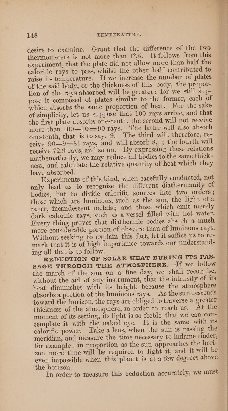 desire to examine. Grant that the difference of the two thermometers is not more than 1°,5. It follows from this experiment, that the plate did not allow more than half the calorific rays to pass, whilst the other half contributed to raise its temperature. If we increase the number of plates of the said body, or the thickness of this body, the propor- tion of the rays absorbed will be greater; for we still sup- pose it composed of plates similar to the former, each of which absorbs the same proportion of heat. For the sake of simplicity, let us suppose that 100 rays arrive, and that the first plate absorbs one-tenth, the second will not receive more than 100—10 =90 rays. ‘The latter will also absorb one-tenth, that is to say, 9. The third will, therefore, re- ceive 90—9=81 rays, and will absorb 8,1; the fourth will receive 72,9 rays, and so on. By expressing these relations mathematically, we may reduce all bodies to the same thick- ness, and calculate the relative quantity of heat which they have absorbed. Experiments of this kind, when carefully conducted, not only lead us to recognise the different diathermanity of bodies, but to divide calorific sources into two orders ; those which are luminous, such as the sun, the light ofa taper, incandescent metals; and those which emit merely dark calorific rays, such as a vessel filled with hot water. Every thing proves that diathermic bodies absorb a much more considerable portion of obscure than of luminous rays. Without seeking to explain this fact, let it suffice us to re- mark that it is of high importance towards our understand- ing all that is to follow. REDUCTION OF SOLAR HEAT DURING ITS PAS- SAGE THROUGH THE ATMOSPHERE.—If we follow the march of the sun on a fine day, we shall recognise, without the aid of any instrument, that the intensity of its heat diminishes with its height, because the atmosphere absorbs a portion of the luminous rays. As the sun descends toward the horizon, the rays are obliged to traverse a greater thickness of the atmosphere, in order to reach us. At the moment of its setting, its light is so feeble that we can con- template it with the naked eye. It is the same with its calorific power. Take a lens, when the sun is passing the meridian, and measure the time necessary to inflame tinder, for example; in proportion as the sun approaches the hori- zon more time will be required to light it, and it will be even impossible when this planet is at a few degrees above the horizon. In order to measure this reduction accurately, we must