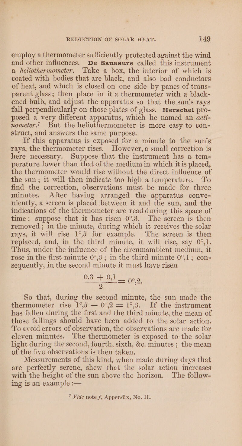 employ a thermometer sufficiently protected against the wind and other influences. De Saussure called this instrument a heliothermometer. ‘Take a box, the interior of which is coated with bodies that are black, and also bad conductors of heat, and which is closed on one side by panes of trans- parent glass; then place in it a thermometer with a black- ened bulb, and adjust the apparatus so that the sun’s rays fall perpendicularly on those plates of glass. Herschel pro- posed a very different apparatus, which he named an acti- nometer.’ But the heliothermometer is more easy to con- struct, and answers the same purpose. If this apparatus is exposed for a minute to the sun’s rays, the thermometer rises. However, a small correction is here necessary. Suppose that the instrument has a tem- perature lower than that of the medium in which it is placed, the thermometer would rise without the direct influence of the sun; it will then indicate too high a temperature. To find the correction, observations must be made for three minutes. After having arranged the apparatus conve- niently, a screen is placed between it and the sun, and the indications of the thermometer are read during this space of time: suppose that it has risen 0°,3. The screen is then removed ; in the minute, during which it receives the solar rays, it will rise 1°,5 for example. The screen is then replaced, and, in the third minute, it will rise, say 0°,1. Thus, under the influence of the circumambient medium, it rose in the first minute 0°,3; in the third minute 0°,1; con- sequently, in the second minute it must have risen 6.3.0 2 So that, during the second minute, the sun made the thermometer rise 1°,5 — 0°.2 =1°,3. If the instrument has fallen during the first and the third minute, the mean of those fallings should have been added to the solar action. To avoid errors of observation, the observations are made for eleven minutes. ‘The thermometer is exposed to the solar light during the second, fourth, sixth, &amp;c. minutes ; the mean of the five observations is then taken. Measurements of this kind, when made during days that are perfectly serene, shew that the solar action increases with the height of the sun above the horizon. The follow- ing is an example :— 0°,2. 7 Vide note f, Appendix, No. II.