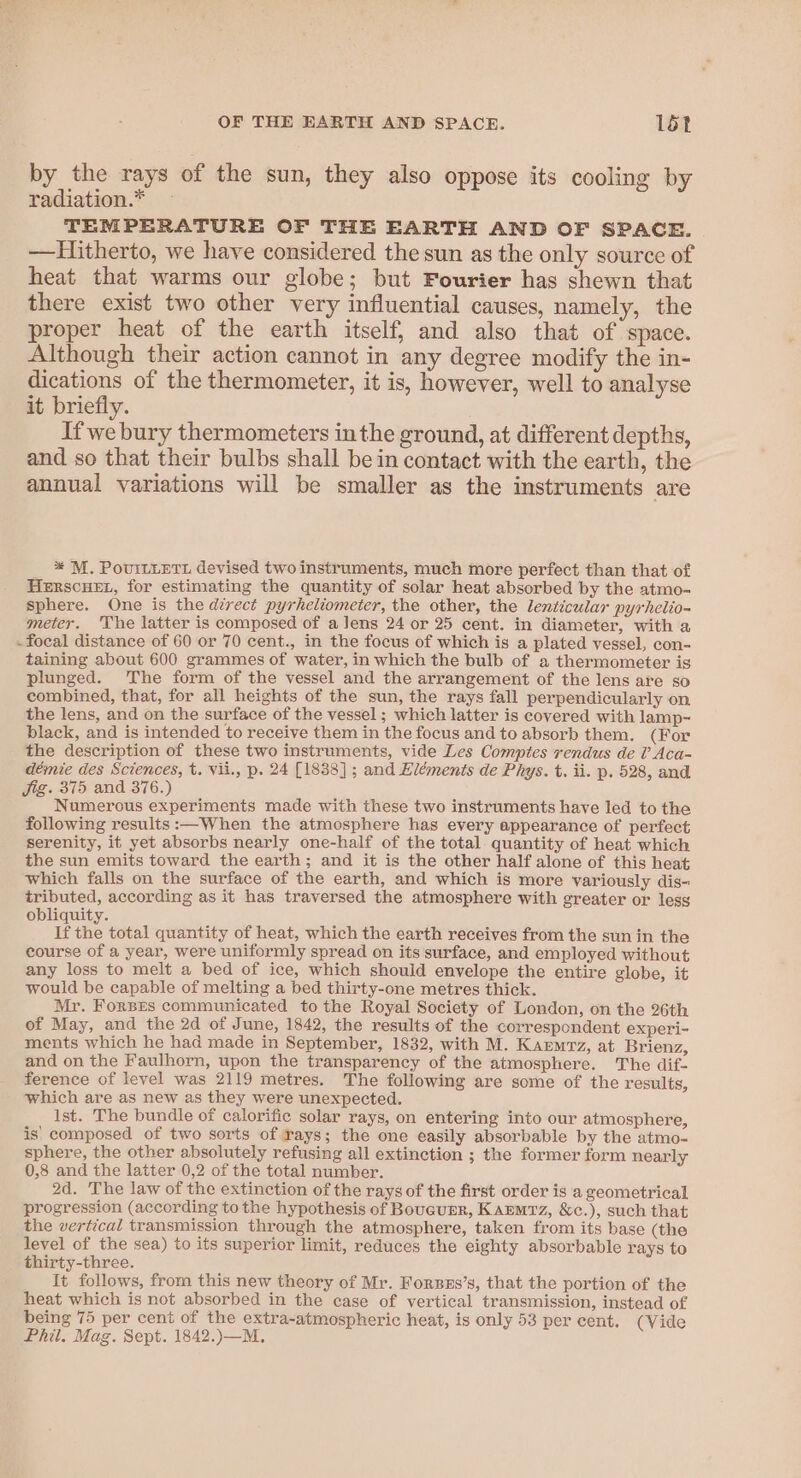 by the rays of the sun, they also oppose its cooling by radiation.* TEMPERATURE OF THE EARTH AND OF SPACE. Hitherto, we have considered the sun as the only source of heat that warms our globe; but Fourier has shewn that there exist two other very influential causes, namely, the proper heat of the earth itself, and also that of space. Although their action cannot in any degree modify the in- dications of the thermometer, it is, however, well to analyse it briefly. If we bury thermometers inthe ground, at different depths, and so that their bulbs shall be in contact with the earth, the annual variations will be smaller as the instruments are * M. PoviLLETL devised two instruments, much more perfect than that of HERSCHEL, for estimating the quantity of solar heat absorbed by the atmo- sphere. One is the direct pyrheliometer, the other, the lenticular pyrhelio- meter. The latter is composed of a lens 24 or 25 cent. in diameter, with a - focal distance of 60 or 70 cent., in the focus of which is a plated vessel, con- taining about 600 grammes of water, in which the bulb of a thermometer is plunged. The form of the vessel and the arrangement of the lens are so combined, that, for all heights of the sun, the rays fall perpendicularly on the lens, and on the surface of the vessel ; which latter is covered with lamp- black, and is intended to receive them in the focus and to absorb them. (For the description of these two instruments, vide Les Comptes rendus de ? Aca- démie des Sciences, t. vii., p. 24 [1838] ; and Eléments de Phys. t. ii. p. 528, and Jig. 375 and 376.) Numerous experiments made with these two instruments have led to the following results :—When the atmosphere has every appearance of perfect Serenity, it yet absorbs nearly one-half of the total. quantity of heat which the sun emits toward the earth; and it is the other half alone of this heat which falls on the surface of the earth, and which is more variously dis- tributed, according as it has traversed the atmosphere with greater or less obliquity. If the total quantity of heat, which the earth receives from the sun in the course of a year, were uniformly spread on its surface, and employed without any loss to melt a bed of ice, which should envelope the entire globe, it would be capable of melting a bed thirty-one metres thick. Mr. ForsEs communicated to the Royal Society of London, on the 26th of May, and the 2d of June, 1842, the results of the correspondent experi- ments which he had made in September, 1832, with M. Karmrz, at Brienz, and on the Faulhorn, upon the transparency of the atmosphere. The dif- ference of level was 2119 metres. The following are some of the results, which are as new as they were unexpected. Ist. The bundle of calorific solar rays, on entering into our atmosphere, is’ composed of two sorts of rays; the one easily absorbable by the atmo- sphere, the other absolutely refusing all extinction ; the former form nearly 0,8 and the latter 0,2 of the total number. 2d. The law of the extinction of the rays of the first order is a geometrical progression (according tothe hypothesis of Boucurer, KAEMTz, &amp;c.), such that the vertical transmission through the atmosphere, taken from its base (the level of the sea) to its superior limit, reduces the eighty absorbable rays to thirty-three. It follows, from this new theory of Mr. Forses’s, that the portion of the heat which is not absorbed in the case of vertical transmission, instead of being 75 per cent of the extra-atmospheric heat, is only 53 per cent. (Vide Phil. Mag. Sept. 1842.)—M,