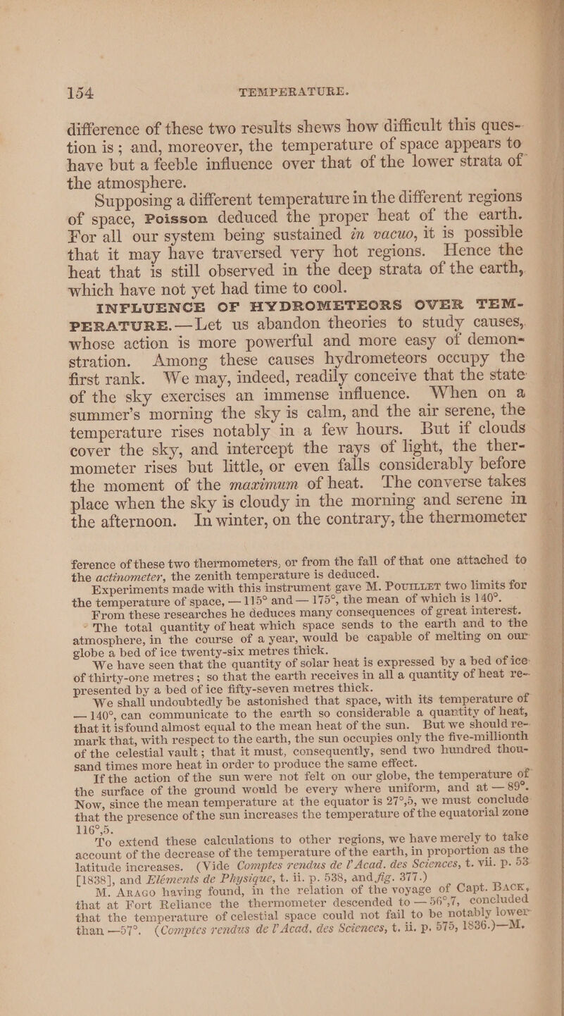 difference of these two results shews how difficult this ques-. tion is; and, moreover, the temperature of space appears to have but a feeble influence over that of the lower strata of the atmosphere. . Supposing a different temperature in the different regions of space, Poisson deduced the proper heat of the earth. For all our system being sustained in vacuo, it is possible that it may have traversed very hot regions. Hence the heat that is still observed in the deep strata of the earth, which have not yet had time to cool. INFLUENCE OF HYDROMETEORS OVER TEM- PERATURE.— Let us abandon theories to study causes, whose action is more powerful and more easy of demon~ stration. Among these causes hydrometeors occupy the first rank. We may, indeed, readily conceive that the state of the sky exercises an immense influence. When on a summer’s morning the sky is calm, and the air serene, the temperature rises notably in a few hours. But if clouds cover the sky, and intercept the rays of light, the ther- mometer rises but little, or even falls considerably before the moment of the maximum of heat. The converse takes place when the sky is cloudy in the morning and serene in. the afternoon. In winter, on the contrary, the thermometer ference of these two thermometers, or from the fall of that one attached to the actinometer, the zenith temperature is deduced. Experiments made with this instrument gave M. PovurmLEt two limits for the temperature of space, — 115° and — 175°, the mean of which is 140°. From these researches he deduces many consequences of great interest. “The total quantity of heat which space sends to the earth and to the atmosphere, in the course of a year, would be capable of melting on our globe a bed of ice twenty-six metres thick. We have seen that the quantity of solar heat is expressed by a bed of ice of thirty-one metres; so that the earth receives in all a quantity of heat re-- presented by a bed of ice fifty-seven metres thick. We shall undoubtedly be astonished that space, with its temperature of — 140°, can communicate to the earth so considerable a quantity of heat, that it isfound almost equal to the mean heat of the sun. But we should re-- mark that, with respect to the earth, the sun occupies only the five-millionth of the celestial vault ; that it must, consequently, send two hundred thou- sand times more heat in order to produce the same effect. Tf the action of the sun were not felt on our globe, the temperature of the surface of the ground would be every where uniform, and at — 89°. Now, since the mean temperature at the equator is 27°,5, we must conclude that the presence of the sun increases the temperature of the equatorial zone 116°,5. To extend these calculations to other regions, we have merely to take account of the decrease of the temperature of the earth, in proportion as the latitude increases. (Vide Comptes rendus de 0 Acad. des Sciences, t. vii. p. 53 [1838], and Eléments de Physique, t. ii. p. 538, and fig. 377.) M. Araco having found, in the relation of the voyage of Capt. BAcK, that at Fort Reliance the thermometer descended to — 56°,7, concluded. that the temperature of celestial space could not fail to be notably lower than —57°. (Comptes rendus dev Acad, des Sciences, t. ii, p. 575, 1836.)—M.