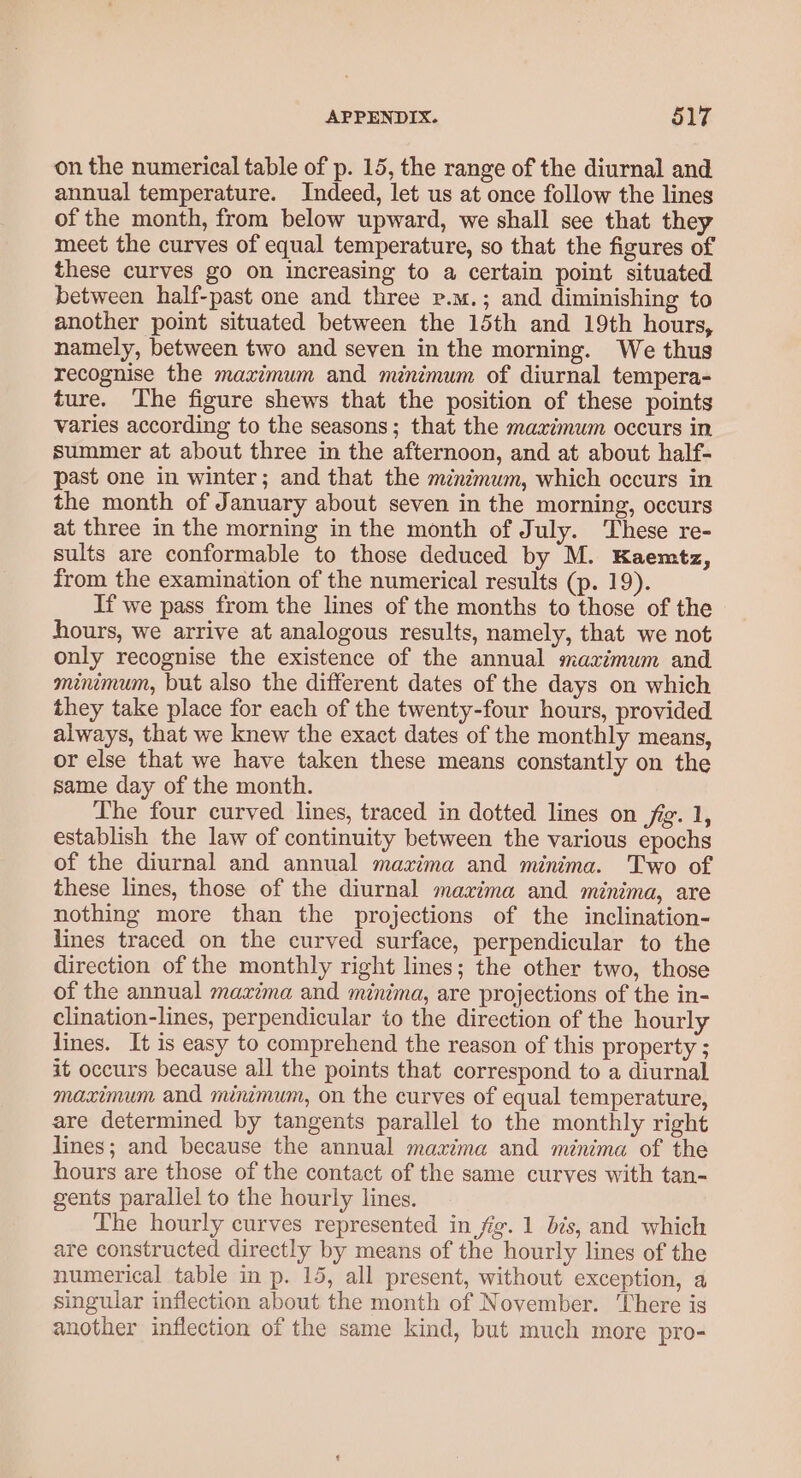 on the numerical table of p. 15, the range of the diurnal and annual temperature. Indeed, let us at once follow the lines of the month, from below upward, we shall see that they meet the curves of equal temperature, so that the figures of these curves go on increasing to a certain point situated between half-past one and three p.m.; and diminishing to another point situated between the 15th and 19th hours, namely, between two and seven in the morning. We thus recognise the maximum and minimum of diurnal tempera- ture. The figure shews that the position of these points varies according to the seasons; that the maximum occurs in summer at about three in the afternoon, and at about half- past one in winter; and that the minimum, which occurs in the month of January about seven in the morning, occurs at three in the morning in the month of July. These re- sults are conformable to those deduced by M. Kaemtz, from the examination of the numerical results (p. 19). If we pass from the lines of the months to those of the hours, we arrive at analogous results, namely, that we not only recognise the existence of the annual mazrimum and minimum, but also the different dates of the days on which they take place for each of the twenty-four hours, provided always, that we knew the exact dates of the monthly means, or else that we have taken these means constantly on the same day of the month. The four curved lines, traced in dotted lines on jig. 1, establish the law of continuity between the various epochs of the diurnal and annual mazima and minima. Two of these lines, those of the diurnal maxima and minima, are nothing more than the projections of the inclination- lines traced on the curved surface, perpendicular to the direction of the monthly right lines; the other two, those of the annual maxima and minima, are projections of the in- clination-lines, perpendicular to the direction of the hourly lines. It is easy to comprehend the reason of this property ; it occurs because all the points that correspond to a diurnal maximum and minimum, on the curves of equal temperature, are determined by tangents parallel to the monthly right lines; and because the annual maxima and minima of the hours are those of the contact of the same curves with tan- gents parallel to the hourly lines. The hourly curves represented in fig. 1 bis, and which are constructed directly by means of the hourly lines of the numerical table in p. 15, all present, without exception, a singular inflection about the month of November. ‘There is another inflection of the same kind, but much more pro-