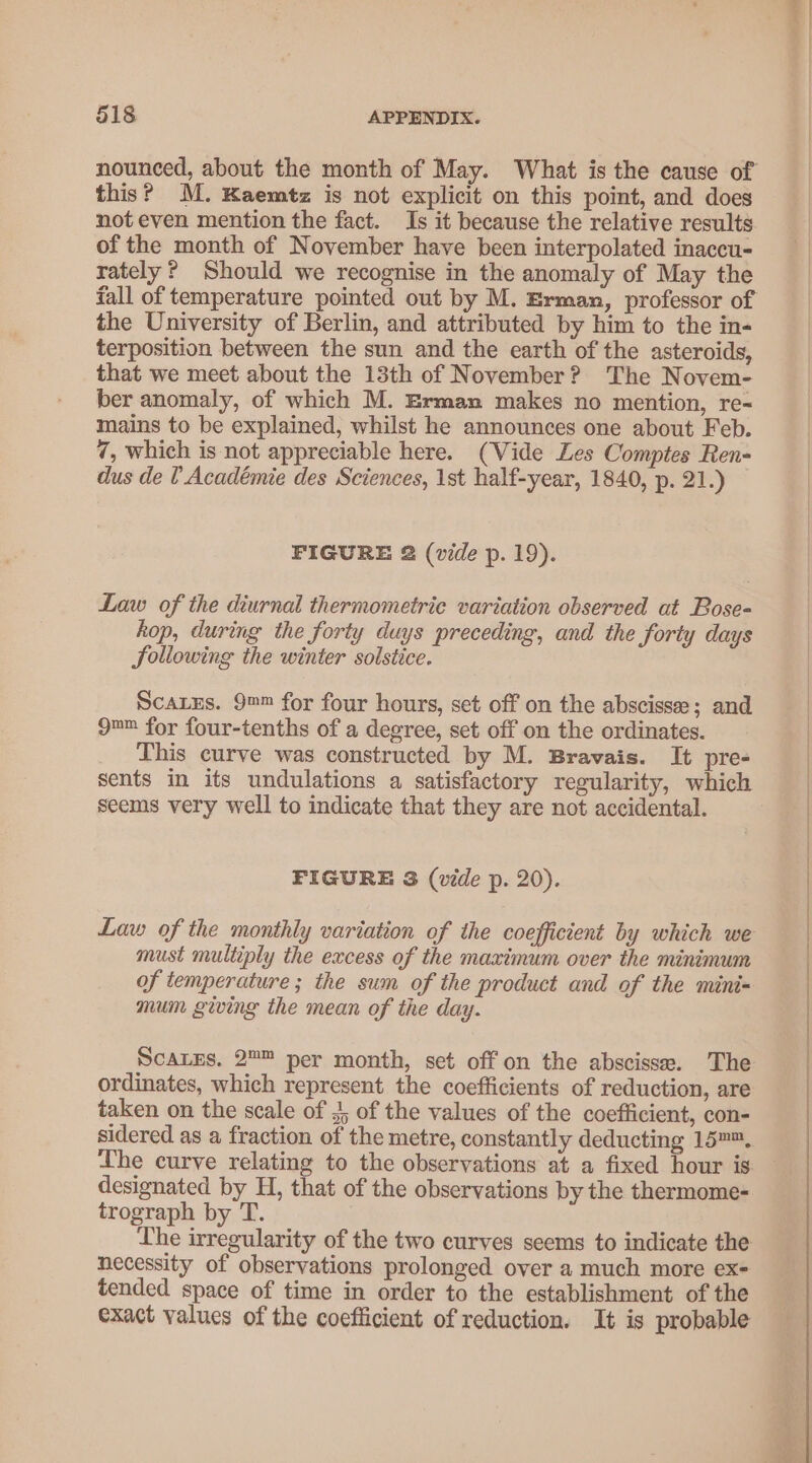 nounced, about the month of May. What is the cause of this? M. Kaemtz is not explicit on this point, and does not even mention the fact. Is it because the relative results of the month of November have been interpolated inaccu- rately? Should we recognise in the anomaly of May the fall of temperature pointed out by M. Erman, professor of the University of Berlin, and attributed by him to the in- terposition between the sun and the earth of the asteroids, that we meet about the 13th of November? The Novem- ber anomaly, of which M. Erman makes no mention, re- mains to be explained, whilst he announces one about Feb. 7, which is not appreciable here. (Vide Les Comptes Ren- dus de 1 Académie des Sciences, 1st half-year, 1840, p. 21.) FIGURE 2 (vide p. 19). Law of the diurnal thermometric variation observed at Bose- kop, during the forty duys preceding, and the forty days Sollowing the winter solstice. Scarxs. 9™™ for four hours, set off on the abscissee; and 9™= for four-tenths of a degree, set off on the ordinates. This curve was constructed by M. Bravais. It pre- sents in its undulations a satisfactory regularity, which seems very well to indicate that they are not accidental. FIGURE 3 (vide p. 20). Law of the monthly variation of the coefficient by which we must multiply the excess of the maximum over the minimum of temperature ; the sum of the product and of the mini= mum giving the mean of the day. Scares. 2™™ per month, set off on the abscisse. The ordinates, which represent the coefficients of reduction, are taken on the scale of 3, of the values of the coefficient, con- sidered as a fraction of the metre, constantly deducting 15™™. The curve relating to the observations at a fixed hour is designated by H, that of the observations by the thermome- trograph by T. The irregularity of the two curves seems to indicate the necessity of observations prolonged over a much more ex- tended space of time in order to the establishment of the exact values of the coefficient of reduction. It is probable