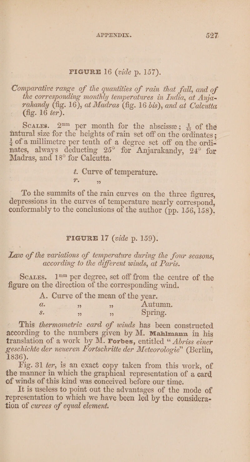 FIGURE 16 (vide p. 157). Comparative range of the quantities of rain that fall, and of the corresponding monthly temperatures in India, at Anja- rakandy (fig. 16), at Madras (fig. 16 bis), and at Calcutta (fig. 16 ier). ScaLEs. 2™ per month for the abscisse; 4 of the natural size for the heights of rain set off on the ordinates; z of a millimetre per tenth of a degree set off on the ordi- nates, always deducting 25° for Anjarakandy, 24° for Madras, and 18° for Calcutta. t. Curve of temperature. Tr. 99 To the summits of the rain curves on the three figures, depressions in the curves of temperature nearly correspond, conformably to the conclusions of the author (pp. 156, 158). FIGURE 17 (vide p. 159). Law of the variations of temperature during the four seasons, according to the different winds, at Paris. ScaLes. 1™ per degree, set off from the centre of the figure on the direction of the corresponding wind. A. Curve of the mean of the year. a. ” 99 Autumn. S$: * es Spring. This thermometric card of winds has been constructed according to the numbers given by M. Mahimann in hig translation of a work by M. Forbes, entitled “ Abriss einer _ geschichte der neueren Fortschritte der Meteorologie” (Berlin, 1836). Tie. 31 ter, is an exact copy taken from this work, of the manner in which the graphical representation of a card, of winds of this kind was conceived before our time. It is useless to point out the advantages of the mode of representation to which we have been led by the considera- tion of curves of equal element.