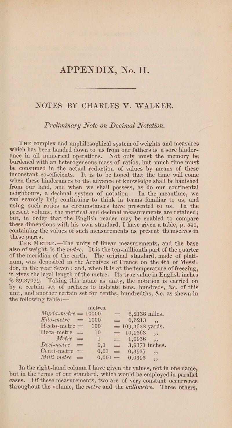 APPENDIX, No. II. NOTES BY CHARLES V. WALKER. Preliminary Note on Decimal Notation. THE complex and unphilosophical system of weights and measures which has been handed down to us from our fathers is a sore hinder- ance in all numerical operations. Not only must the memory be burdened with an heterogeneous mass of ratios, but much time must be consumed in the actual reduction of values by means of these inconstant co-efficients. It is to be hoped that the time will come when these hinderances to the advance of knowledge shall be banished from our land, and when we shall possess, as do our continental neighbours, a decimal system of notation. In the meantime, we can scarcely help continuing to think in terms familiar to us, and using such ratios as circumstances have presented to us. In the present volume, the metrical and decimal measurements are retained; but, in order that the English reader may be enabled to compare these dimensions with his own standard, I have given a table, p. 541, containing the values of such measurements as present themselves in these pages. THE METRE.—The unity of linear measurements, and the base also of weight, is the metre. It is the ten-millionth part of the quarter of the meridian of the earth. The original standard, made of plati- num, was deposited in the Archives of France on the 4th of Messi- dor, in the year Seven ; and, when it is at the temperature of freezing, it gives the legal length of the metre. Its true value in English inches is 39,37079. Taking this name as unity, the notation is carried on by a certain set of prefixes to indicate tens, hundreds, &amp;c. of this unit, and another certain set for tenths, hundredths, &amp;c. as shewn in the following table :— metres. Myria-metre = 10000 == —6,2138 miles. Kilo-metre = 1000 ==, 056213 ,, Hecto-metre = 100 = 109,3638 yards. Deca-metre = 10 == 10,9303, —,, Metre = 1 = AOSD - op Deci-metre = 0:1 =. 3,937 lainches. Centi-metre = OOle =. O-3937, — 5. Milli-metre = 0,00.) 00893) 5, In the right-hand column I have given the values, not in one name, but in the terms of our standard, which would be employed in parallel cases. Of these measurements, two are of very constant occurrence throughout the volume, the metre and the millimetre. Three others,