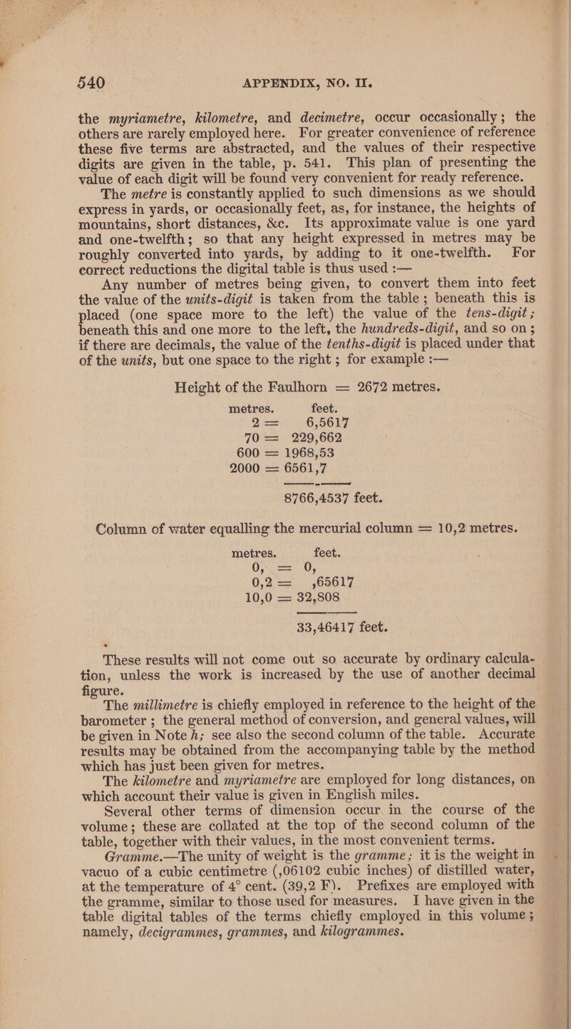 the myriametre, kilometre, and decimetre, occur occasionally; the others are rarely employed here. For greater convenience of reference these five terms are abstracted, and the values of their respective digits are given in the table, p. 541. This plan of presenting the value of each digit will be found very convenient for ready reference. The metre is constantly applied to such dimensions as we should express in yards, or occasionally feet, as, for instance, the heights of mountains, short distances, &amp;c. Its approximate value is one yard and one-twelfth; so that any height expressed in metres may be roughly converted into yards, by adding to it one-twelfth. For correct reductions the digital table is thus used :— Any number of metres being given, to convert them into feet the value of the units-digit is taken from the table ; beneath this is placed (one space more to the left) the value of the ¢ens-digit ; beneath this and one more to the left, the hundreds-digit, and so on; if there are decimals, the value of the tenths-digit is placed under that of the units, but one space to the right ; for example :— Height of the Faulhorn — 2672 metres. metres. feet. I= 6,5617 70 = 229,662 600 = 1968,53 2000 — 6561,7 ee 8766,4537 feet. Column of water equalling the mercurial column = 10,2 metres. metres. feet. Os ==) 205 0,2 = ,65617 10,0 = 32,808 33,46417 feet. These results will not come out so accurate by ordinary calcula- tion, unless the work is increased by the use of another decimal figure. O The millimetre is chiefly employed in reference to the height of the barometer ; the general method of conversion, and general values, will be given in Note A; see also the second column of the table. Accurate results may be obtained from the accompanying table by the method which has just been given for metres. The kilometre and myriametre are employed for long distances, on which account their value is given in English miles. Several other terms of dimension occur in the course of the volume; these are collated at the top of the second column of the table, together with their values, in the most convenient terms. Gramme.—The unity of weight is the gramme; it is the weight in vacuo of a cubic centimetre (,06102 cubic inches) of distilled water, at the temperature of 4° cent. (39,2 F). Prefixes are employed with the gramme, similar to those used for measures. I have given in the table digital tables of the terms chiefly employed in this volume ; namely, decigrammes, grammes, and kilogrammes.