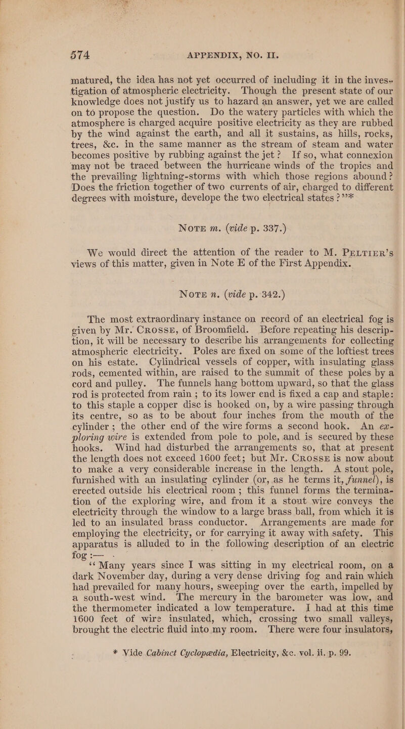 matured, the idea has not yet occurred of including it in the inves« tigation of atmospheric electricity. Though the present state of our knowledge does not justify us to hazard an answer, yet we are called on to propose the question. Do the watery particles with which the atmosphere is charged acquire positive electricity as they are rubbed by the wind against the earth, and all it sustains, as hills, rocks, trees, &amp;c. in the same manner as the stream of steam and water becomes positive by rubbing against the jet? Ifso, what connexion may not be traced between the hurricane winds of the tropics and the prevailing lightning-storms with which those regions abound? Does the friction together of two currents of air, charged to different degrees with moisture, develope the two electrical states ?””* Norte m. (vide p. 337.) We would direct the attention of the reader to M. PELTIER’s views of this matter, given in Note E of the First Appendix. Note n. (vide p. 342.) The most extraordinary instance on record of an electrical fog is given by Mr. Crosss, of Broomfield. Before repeating his descrip- tion, it will be necessary to describe his arrangements for collecting atmospheric electricity. Poles are fixed on some of the loftiest trees on his estate. Cylindrical vessels of copper, with insulating glass rods, cemented within, are raised to the summit of these poles by a cord and pulley. The funnels hang bottom upward, so that the glass rod is protected from rain ; to its lower end is fixed a cap and staple: to this staple a copper disc is hooked on, by a wire passing through its centre, so as to be about four inches from the mouth of the cylinder ; the other end of the wire forms a second hook. An ez- ploring wire is extended from pole to pole, and is secured by these hooks. Wind had disturbed the arrangements so, that at present the length does not exceed 1600 feet; but Mr. CRossz is now about to make a very considerable increase in the length. A stout pole, furnished with an insulating cylinder (or, as he terms it, funnel), is erected outside his electrical room ; this funnel forms the termina- tion of the exploring wire, and from it a stout wire conveys the electricity through the window to a large brass ball, from which it is led to an insulated brass conductor. Arrangements are made for employing the electricity, or for carrying it away with safety. This apparatus is alluded to in the following description of an electric fog :-— Bi Many years since I was sitting in my electrical room, on a dark November day, during a very dense driving fog and rain which had prevailed for many hours, sweeping over the earth, impelled by a south-west wind. The mercury in the barometer was low, and the thermometer indicated a low temperature. I had at this time 1600 feet of wire insulated, which, crossing two small valleys, brought the electric fluid into my room. There were four insulators, * Vide Cabinet Cyclopedia, Electricity, &amp;c. vol. ii. p. 99.