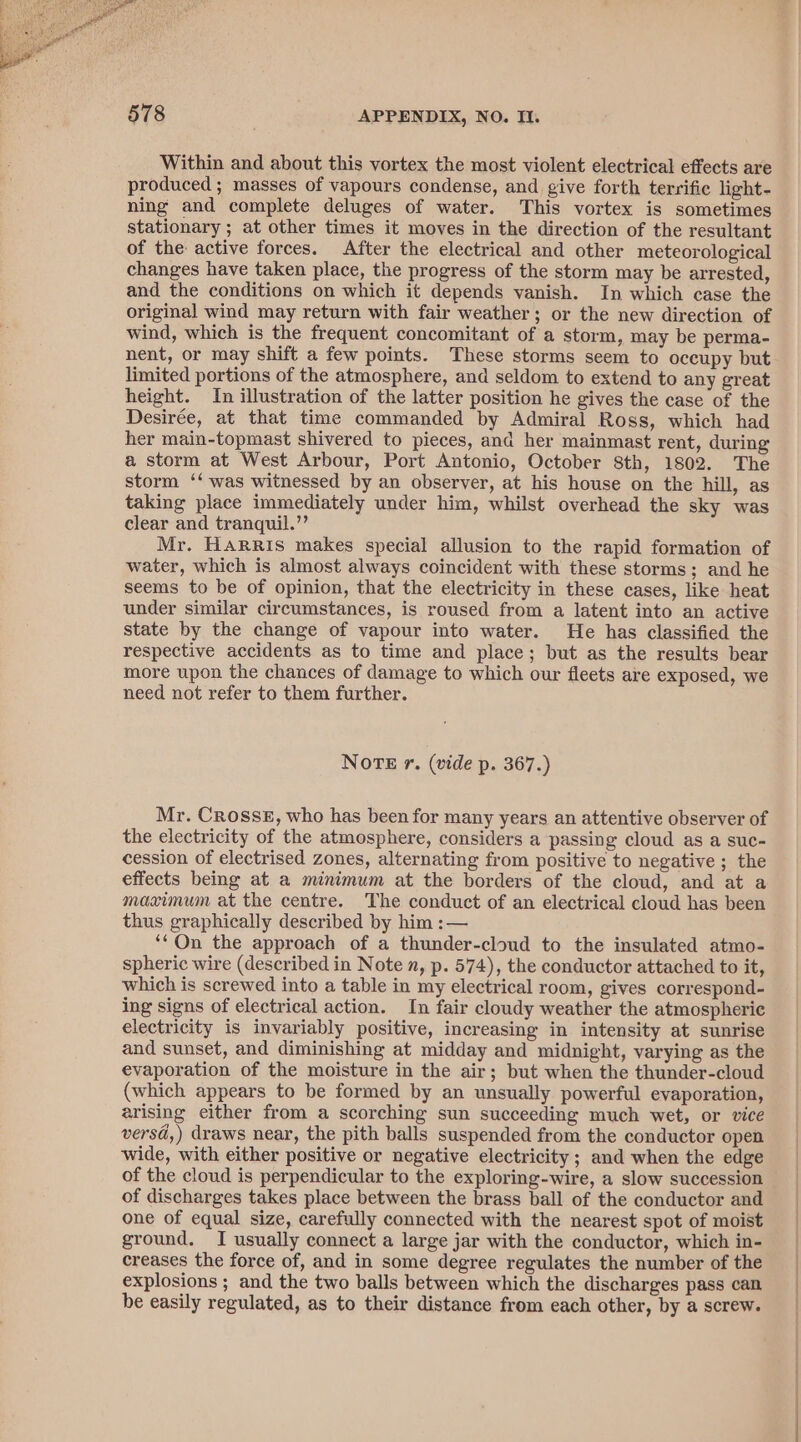 Within and about this vortex the most violent electrical effects are produced ; masses of vapours condense, and give forth terrific light- ning and complete deluges of water. This vortex is sometimes stationary ; at other times it moves in the direction of the resultant of the active forces. After the electrical and other meteorological changes have taken place, the progress of the storm may be arrested, and the conditions on which it depends vanish. In which case the original wind may return with fair weather; or the new direction of wind, which is the frequent concomitant of a storm, may be perma- nent, or may shift a few points. These storms seem to occupy but limited portions of the atmosphere, and seldom to extend to any great height. In illustration of the latter position he gives the case of the Desirée, at that time commanded by Admiral Ross, which had her main-topmast shivered to pieces, and her mainmast rent, during a storm at West Arbour, Port Antonio, October 8th, 1802. The storm ‘‘ was witnessed by an observer, at his house on the hill, as taking place immediately under him, whilst overhead the sky was clear and tranquil.”’ Mr. Harris makes special allusion to the rapid formation of water, which is almost always coincident with these storms; and he seems to be of opinion, that the electricity in these cases, like heat under similar circumstances, is roused from a latent into an active state by the change of vapour into water. He has classified the respective accidents as to time and place; but as the results bear more upon the chances of damage to which our fleets are exposed, we need not refer to them further. NOTE r. (vide p. 367.) Mr. Crosse, who has been for many years an attentive observer of the electricity of the atmosphere, considers a passing cloud as a suc- cession of electrised zones, alternating from positive to negative ; the effects being at a minimum at the borders of the cloud, and at a maximum at the centre. The conduct of an electrical cloud has been thus graphically described by him :— ‘‘On the approach of a thunder-cloud to the insulated atmo- spheric wire (described in Note n, p. 574), the conductor attached to it, which is screwed into a table in my electrical room, gives correspond- ing signs of electrical action. In fair cloudy weather the atmospheric electricity is invariably positive, increasing in intensity at sunrise and sunset, and diminishing at midday and midnight, varying as the evaporation of the moisture in the air; but when the thunder-cloud (which appears to be formed by an unsually powerful evaporation, arising either from a scorching sun succeeding much wet, or vice versd,) draws near, the pith balls suspended from the conductor open wide, with either positive or negative electricity ; and when the edge of the cloud is perpendicular to the exploring-wire, a slow succession of discharges takes place between the brass ball of the conductor and one of equal size, carefully connected with the nearest spot of moist ground. I usually connect a large jar with the conductor, which in- creases the force of, and in some degree regulates the number of the explosions ; and the two balls between which the discharges pass can be easily regulated, as to their distance from each other, by a screw.
