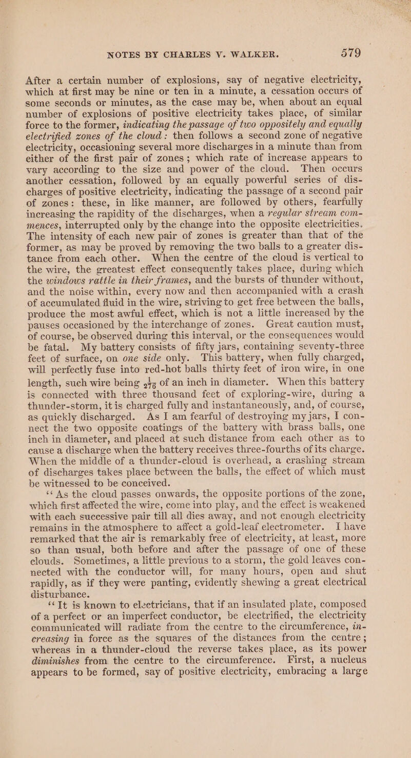 After a certain number of explosions, say of negative electricity, which at first may be nine or ten in a minute, a cessation occurs of some seconds or minutes, as the case may be, when about an equal number of explosions of positive electricity takes place, of similar force to the former, indicating the passage of two oppositely and equally electrified zones of the cloud: then follows a second zone of negative electricity, occasioning several more discharges in a minute than from either of the first pair of zones; which rate of increase appears to vary according to the size and power of the cloud. Then occurs another cessation, followed by an equally powerful series of dis- charges of positive electricity, indicating the passage of a second pair of zones: these, in like manner, are followed by others, fearfully increasing the rapidity of the discharges, when a regular stream com- mences, interrupted only by the change into the opposite electricities. The intensity of each new pair of zones is greater than that of the former, as may be proved by removing the two balls to a greater dis- tance from each other. When the centre of the cloud is vertical to the wire, the greatest effect consequently takes place, during which the windows rattle in their frames, and the bursts of thunder without, and the noise within, every now and then accompanied with a crash of accumulated fluid in the wire, striving to get free between the balls, produce the most awful effect, which is not a little increased by the pauses occasioned by the interchange of zones. Great caution must, of course, be observed during this interval, or the consequences would be fatal. My battery consists of fifty jars, containing seventy-three feet of surface, on one side only. This battery, when fully charged, will perfectly fuse into red-hot balls thirty feet of iron wire, in one length, such wire being 97, of an inch in diameter. When this battery is connected with three thousand feet of exploring-wire, during a thunder-storm, it is charged fully and instantaneously, and, of course, as quickly discharged. As I am fearful of destroying my jars, I con- nect the two opposite coatings of the battery with brass balls, one inch in diameter, and placed at such distance from each other as to cause a discharge when the battery receives three-fourths of its charge. When the middle of a thunder-cloud is overhead, a crashing stream of discharges takes place between the balls, the effect of which must be witnessed to be conceived. ‘¢ As the cloud passes onwards, the opposite portions of the zone, which first affected the wire, come into play, and the effect is weakened with each successive pair till all dies away, and not enough electricity remains in the atmosphere to affect a gold-leaf electrometer. I have remarked that the air is remarkably free of electricity, at least, more so than usual, both before and after the passage of one of these clouds. Sometimes, a little previous to a storm, the gold leaves con- nected with the conductor will, for many hours, open and shut rapidly, as if they were panting, evidently shewing a great electrical disturbance. ‘&lt;Tt is known to electricians, that if an insulated plate, composed of a perfect or an imperfect conductor, be electrified, the electricity communicated will radiate from the centre to the circumference, in- creasing in force as the squares of the distances from the centre ; whereas in a thunder-cloud the reverse takes place, as its power diminishes from the centre to the circumference. First, a nucleus appears to be formed, say of positive electricity, embracing a large