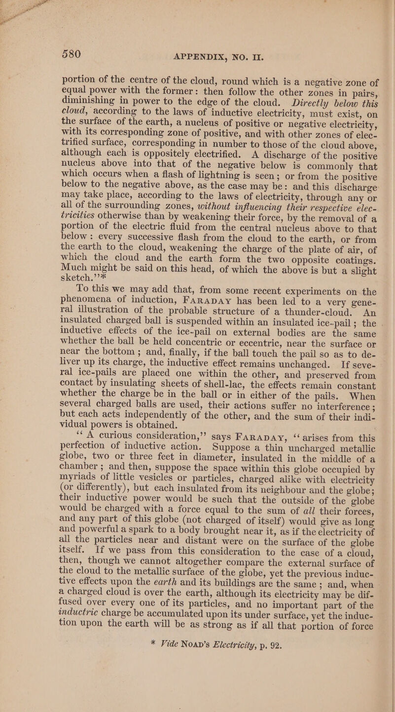 portion of the centre of the cloud, round which is a negative zone of equal power with the former: then follow the other zones in pairs, diminishing in power to the edge of the cloud. Directly below this cloud, according to the laws of inductive electricity, must exist, on the surface of the earth, a nucleus of positive or negative electricity, with its corresponding zone of positive, and with other zones of elec- trified surface, corresponding in number to those of the cloud above, although each is oppositely electrified. A discharge of the positive nucleus above into that of the negative below is commonly that which occurs when a flash of lightning is seen; or from the positive below to the negative above, as the case may be: and this discharge may take place, according to the laws of electricity, through any or all of the surrounding zones, without influencing their respective elec- tricities otherwise than by weakening their force, by the removal of a portion of the electric fluid from the central nucleus above to that below : every successive flash from the cloud to the earth, or from the earth to the cloud, weakening the charge of the plate of air, of which the cloud and the earth form the two opposite coatings. Much might be said on this head, of which the above is but a slight sketch.’’* To this we may add that, from some recent experiments on the phenomena of induction, FARADAY has been led to a very gene- ral illustration of the probable structure of a thunder-cloud. An inductive effects of the ice-pail on external bodies are the same whether the ball be held concentric or eccentric, near the surface or near the bottom ; and, finally, if the ball touch the pail so as to de- liver up its charge, the inductive effect remains unchanged. If seve- ral ice-pails are placed one within the other, and preserved from contact by insulating sheets of shell-lac, the effects remain constant whether the charge be in the ball or in either of the pails. When several charged balls are used, their actions suffer no interference ; but each acts independently of the other, and the sum of their indi- vidual powers is obtained. ‘* A curious consideration,”’ says FARADAY, ‘‘ arises from this perfection of inductive action. Suppose a thin uncharged metallic globe, two or three feet in diameter, insulated in the middle of a chamber ; and then, suppose the space within this globe occupied by myriads of little vesicles or particles, charged alike with electricity (or differently), but each insulated from its neighbour and the globe; their inductive power would be such that the outside of the globe would be charged with a force equal to the sum of all their forces, and any part of this globe (not charged of itself) would give as long and powerful a spark to a body brought near it, as if the electricity of all the particles near and distant were on the surface of the globe itself. If we pass from this consideration to the case of a cloud, then, though we cannot altogether compare the external surface of the cloud to the metallic surface of the globe, yet the previous induc- a charged cloud is over the earth, although its electricity may be dif- fused over every one of its particles, and no important part of the inductric charge be accumulated upon its under surface, yet the induc- tion upon the earth will be as strong as if all that portion of force