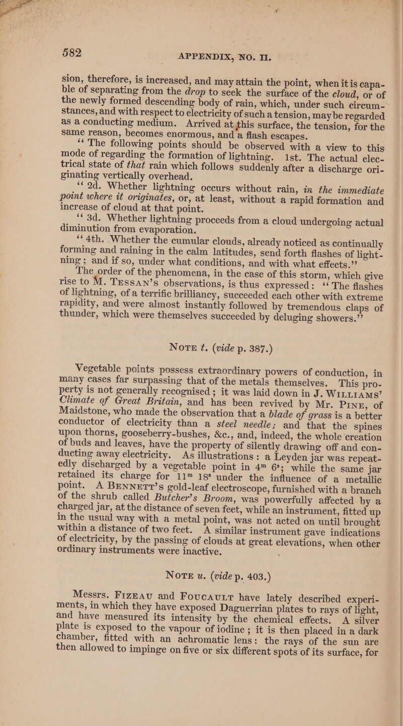 sion, therefore, is increased, and may attain the point, when itis capa- ble of separating from the drop to seek the surface of the cloud, or of stances, and with respect to electricity of such a tension, maybe regarded as a conducting medium. Arrived at this surface, the tension, for the same reason, becomes enormous, and a flash escapes. ‘‘ The following points should be observed with a view to this mode of regarding the formation of lightning. 1st. The actual elec- trical state of that rain which follows suddenly after a discharge ori- ginating vertically overhead. “2d. Whether lightning occurs without rain, in the immediate point where it originates, or, at least, without a rapid formation and increase of cloud at that point. ‘* 3d. Whether lightning proceeds from a cloud undergoing actual diminution from evaporation. ‘4th. .Whether the cumular clouds, already noticed as continually forming and raining in the calm latitudes, send forth flashes of light- ning; and if so, under what conditions, and with what effects.’ The order of the phenomena, in the case of this storm, which give rise to M. Tessan’s observations, is thus expressed: ‘‘'The flashes of lightning, of a terrific brilliancy, succeeded each other with extreme rapidity, and were almost instantly followed by tremendous claps of thunder, which were themselves succeeded by deluging showers.”’ Norte 7. (vide p. 387.) Vegetable points possess extraordinary powers of conduction, in many cases far surpassing that of the metals themselves. This pro- perty is not generally recognised ; it was laid down in J. WILLIAMS’ Climate of Great Britain, and has been revived by Mr. Prinz, of Maidstone, who made the observation that a blade of grass is a better conductor of electricity than a steel needle; and that the spines upon thorns, gooseberry-bushes, &amp;c., and, indeed, the whole creation of buds and leaves, have the property of silently drawing off and con- ducting away electricity. As illustrations: a Leyden jar was repeat- edly discharged by a vegetable point in 4™ 6°; while the same jar retained its charge for 11™ 18° under the influence of a metallic point. A BENNETT’s gold-leaf electroscope, furnished with a branch of the shrub called Bufcher’s Broom, was powerfully affected by a charged jar, at the distance of seven feet, while an instrument, fitted up in the usual way with a metal point, was not acted on until brought within a distance of two feet. (A similar instrument gave indications of electricity, by the passing of clouds at great elevations, when other ordinary instruments were inactive. NOTE u. (vide p. 403.) Messrs. FizzAu and Foucavutt have lately described experi- ments, in which they have exposed Daguerrian plates to rays of light, and have measured its intensity by the chemical effects. A silver plate is exposed to the vapour of iodine ; it is then placed in a dark chamber, fitted with an achromatic lens: the rays of the sun are then allowed to impinge on five or six different spots of its surface, for
