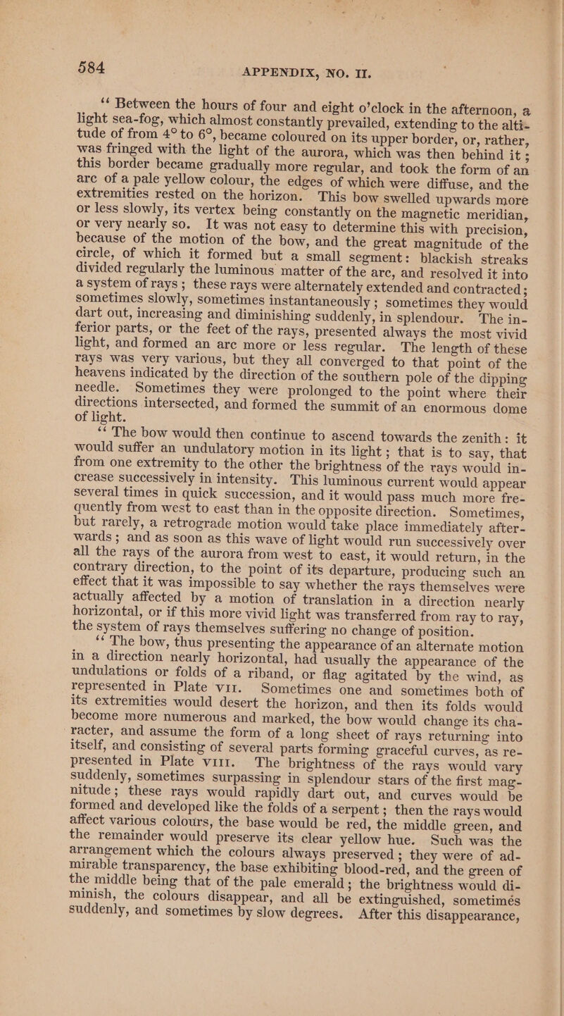 ‘* Between the hours of four and eight o’clock in the afternoon, a light sea-fog, which almost constantly prevailed, extending to the alti- tude of from 4° to 6°, became coloured on its upper border, or, rather, was fringed with the light of the aurora, which was then behind it ; this border became gradually more regular, and took the form of an arc of a pale yellow colour, the edges of which were diffuse, and the extremities rested on the horizon. This bow swelled upwards more or less slowly, its vertex being constantly on the magnetic meridian, or very nearly so. It was not easy to determine this with precision, because of the motion of the bow, and the great magnitude of the circle, of which it formed but a small segment: blackish streaks divided regularly the luminous matter of the arc, and resolved it into a system of rays; these rays were alternately extended and contracted; sometimes slowly, sometimes instantaneously ; sometimes they would dart out, increasing and diminishing suddenly, in splendour. The in- ferior parts, or the feet of the rays, presented always the most vivid light, and formed an are more or less regular. The length of these rays was very various, but they all converged to that point of the heavens indicated by the direction of the southern pole of the dipping needle. Sometimes they were prolonged to the point where their directions intersected, and formed the summit of an enormous dome of light. “* The bow would then continue to ascend towards the zenith: it would suffer an undulatory motion in its light ; that is to say, that from one extremity to the other the brightness of the rays would in- crease successively in intensity. This luminous current would appear several times in quick succession, and it would pass much more fre- quently from west to east than in the opposite direction. Sometimes, but rarely, a retrograde motion would take place immediately after- wards ; and as soon as this wave of light would run successively over all the rays of the aurora from west to east, it would return, in the contrary direction, to the point of its departure, producing such an effect that it was impossible to say whether the rays themselves were actually affected by a motion of translation in a direction nearly horizontal, or if this more vivid light was transferred from ray to ray, the system of rays themselves suffering no change of position. ‘* The bow, thus presenting the appearance of an alternate motion in a direction nearly horizontal, had usually the appearance of the undulations or folds of a riband, or flag agitated by the wind, as represented in Plate viz. Sometimes one and sometimes both of its extremities would desert the horizon, and then its folds would become more numerous and marked, the bow would change its cha- racter, and assume the form of a long sheet of rays returning into itself, and consisting of several parts forming graceful curves, as re- presented in Plate viir. The brightness of the rays would vary suddenly, sometimes surpassing in splendour stars of the first mag- nitude; these rays would rapidly dart out, and curves would be formed and developed like the folds of a serpent ; then the rays would affect various colours, the base would be red, the middle green, and the remainder would preserve its clear yellow hue. Such was the arrangement which the colours always preserved ; they were of ad- mirable transparency, the base exhibiting blood-red, and the green of the middle being that of the pale emerald; the brightness would di- minish, the colours disappear, and all be extinguished, sometimés suddenly, and sometimes by slow degrees. After this disappearance,