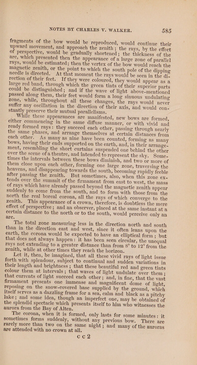 fragments of the bow would be reproduced, would continue their upward movement, and approach the zenith ; the rays, by the effect of perspective, would be gradually shortened; the thickness of the arc, which presented then the appearance of a large zone of parallel rays, would be estimated; then the vertex of the bow would reach the magnetic zenith, or the point to which the south pole of the dipping needle is directed. At that moment the rays would be seen in the di- rection of their feet. If they were coloured, they would appear as a large red band, through which the green tints of their superior parts could be distinguished; and if the wave of light above-mentioned passed along them, their feet would form a long sinuous undulating zone, while, throughout all these changes, the rays would never suffer any oscillation in the direction of their axis, and would con- stantly preserve their mutual parallelisms. While these appearances are manifested, new bows are formed, either commencing in the same diffuse manner, or with vivid and ready formed rays: they succeed each other, passing through nearly the same phases, and arrange themselves at certain distances from each other. As many as nine have been counted, forming as many bows, having their ends supported on the earth, and, in their arrange- ment, resembling the short curtains suspended one behind the other over the scene of a theatre, and intended to represent the sky. Some- times the intervals between these bows diminish, and two or more of them close upon each other, forming one large zone, traversing the heavens, and disappearing towards the south, becoming rapidly feeble after passing the zenith. But sometimes, also, when this zone ex- tends over the summit of the firmament from east to west, the mass of rays which have already passed beyond the magnetic zenith appear suddenly to come from the south, and to form with those from the north the real boreal corona, all the rays of which converge to the zenith. This appearance of a crown, therefore, is doubtless the mere effect of perspective; and an observer, placed at the same instant at a certain distance to the north or to the south, would perceive only an arc. The total zone measuring less in the direction north and south than in the direction east and west, since it often leans upon the earth, the corona would be expected to have an elliptical form ; but that does not always happen: it has been seen circular, the unequal rays not extending to a greater distance than from 8° to 12° from the zenith, while at other times they reach the horizon. Let it, then, be imagined, that all these vivid rays of light issue forth with splendour, subject to continual and sudden variations in their length and brightness ; that these beautiful red and green tints colour them at intervals; that waves of light undulate over them ; that currents of light succeed each other; and, in fine, that the vast firmament presents one immense and magnificent dome of light, reposing on the snow-covered base supplied by the ground, which itself serves as a dazzling frame for a sea, calm and black as a pitchy lake; and some idea, though an imperfect one, may be obtained of the splendid spectacle which presents itself to him who witnesses the aurora from the Bay of Alten. The corona, when it is formed, only lasts for some minutes: it sometimes forms suddenly, without any previous bow. There are rarely more than two on the same night ; and many of the auroras are attended with no crown at all. cc2