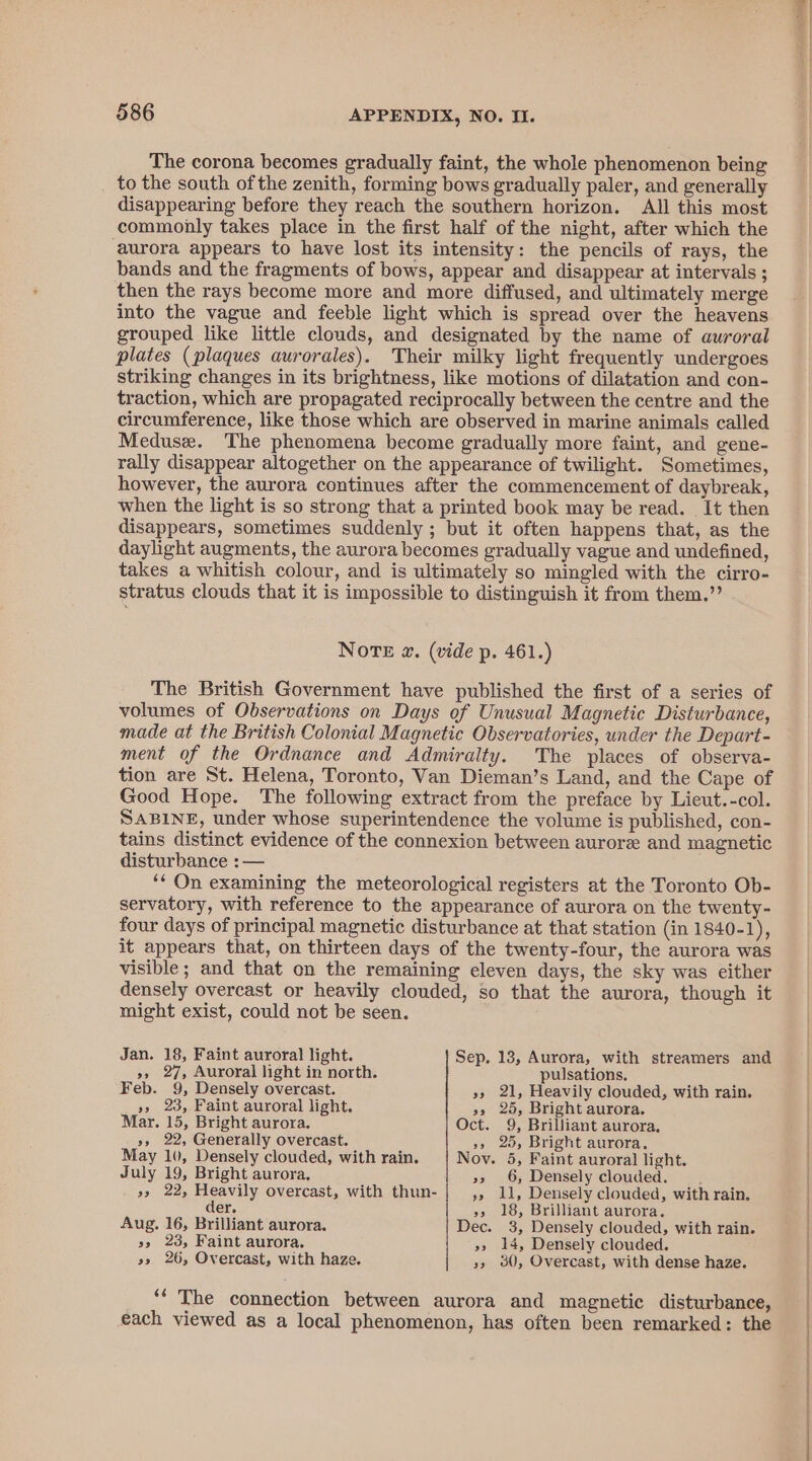 The corona becomes gradually faint, the whole phenomenon being _ to the south of the zenith, forming bows gradually paler, and generally disappearing before they reach the southern horizon. All this most commonly takes place in the first half of the night, after which the ‘aurora appears to have lost its intensity: the pencils of rays, the bands and the fragments of bows, appear and disappear at intervals ; then the rays become more and more diffused, and ultimately merge into the vague and feeble light which is spread over the heavens grouped like little clouds, and designated by the name of auroral plates (plaques aurorales). Their milky light frequently undergoes striking changes in its brightness, like motions of dilatation and con- traction, which are propagated reciprocally between the centre and the circumference, like those which are observed in marine animals called Meduse. The phenomena become gradually more faint, and gene- rally disappear altogether on the appearance of twilight. Sometimes, however, the aurora continues after the commencement of daybreak, when the light is so strong that a printed book may be read. It then disappears, sometimes suddenly ; but it often happens that, as the daylight augments, the aurora becomes gradually vague and undefined, takes a whitish colour, and is ultimately so mingled with the cirro- stratus clouds that it is impossible to distinguish it from them.” Note @. (vide p. 461.) The British Government have published the first of a series of volumes of Observations on Days of Unusual Magnetic Disturbance, made at the British Colonial Magnetic Observatories, under the Depart- ment of the Ordnance and Admiralty. The places of observa- tion are St. Helena, Toronto, Van Dieman’s Land, and the Cape of Good Hope. The following extract from the preface by Lieut.-col. SABINE, under whose superintendence the volume is published, con- tains distinct evidence of the connexion between aurore and magnetic disturbance : — ‘* On examining the meteorological registers at the Toronto Ob- servatory, with reference to the appearance of aurora on the twenty- four days of principal magnetic disturbance at that station (in 1840-1), it appears that, on thirteen days of the twenty-four, the aurora was visible; and that on the remaining eleven days, the sky was either densely overcast or heavily clouded, so that the aurora, though it might exist, could not be seen. Jan. 18, Faint auroral light. Sep. 13, Aurora, with streamers and »,» 27, Auroral light in north. pulsations. Feb. 9, Densely overcast. »» 21, Heavily clouded, with rain. », 23, Faint auroral light, &gt;, 25, Bright aurora. Mar. 15, Bright aurora. Oct. 9, Brilliant aurora. », 22, Generally overcast. »» 25, Bright aurora. May 10, Densely clouded, with rain. Noy. 5, Faint auroral light. July 19, Bright aurora, »» 6, Densely clouded. : », 22, Heavily overcast, with thun- ys li, Densely clouded, with rain. der. ss 18, Brilliant aurora. Aug. 16, Brilliant aurora. Dec. 3, Densely clouded, with rain. &gt;, 23, Faint aurora. »» 14, Densely clouded. »s 26, Overcast, with haze. », 30, Overcast, with dense haze. ‘“‘ The connection between aurora and magnetic disturbance, each viewed as a local phenomenon, has often been remarked: the