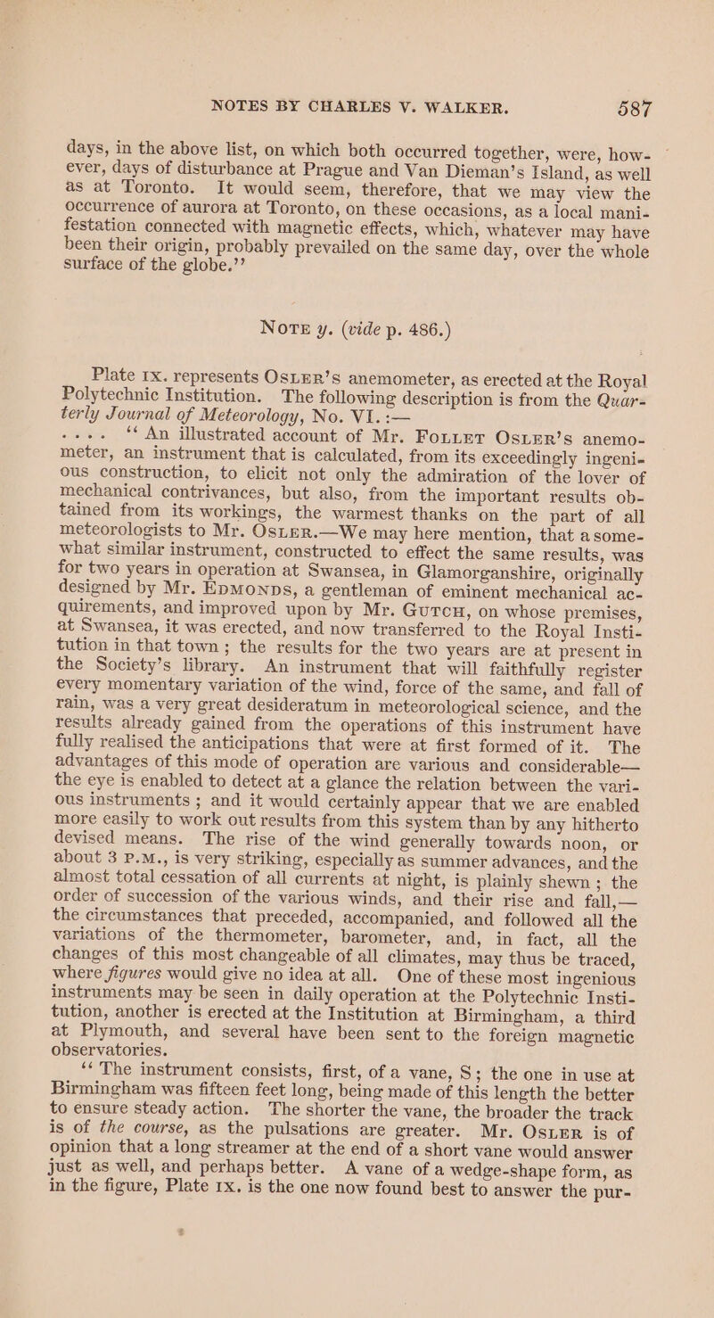 days, in the above list, on which both occurred together, were, how- ever, days of disturbance at Prague and Van Dieman’s Island, as well as at Toronto. It would seem, therefore, that we may view the occurrence of aurora at Toronto, on these occasions, as a local mani- festation connected with magnetic effects, which, whatever may have been their origin, probably prevailed on the same day, over the whole surface of the globe.’’ NoTE y. (vide p. 486.) Plate Ix. represents OSLER’s anemometer, as erected at the Royal Polytechnic Institution. The following description is from the Quar- terly Journal of Meteorology, No. VI. :— ae ‘* An illustrated account of Mr. FoLuet OsiER’s anemo- meter, an instrument that is calculated, from its exceedingly ingeni- ous construction, to elicit not only the admiration of the lover of mechanical contrivances, but also, from the important results ob- tained from its workings, the warmest thanks on the part of all meteorologists to Mr. OSLER.—We may here mention, that asome- what similar instrument, constructed to effect the same results, was for two years in operation at Swansea, in Glamorganshire, originally designed by Mr. EpMonps, a gentleman of eminent mechanical ac- quirements, and improved upon by Mr. GuUTCcH, on whose premises, at Swansea, it was erected, and now transferred to the Royal Insti- tution in that town ; the results for the two years are at present in the Society’s library. An instrument that will faithfully register every momentary variation of the wind, force of the same, and fall of rain, was a very great desideratum in meteorological science, and the results already gained from the operations of this instrument have fully realised the anticipations that were at first formed of it. The advantages of this mode of operation are various and considerable— the eye is enabled to detect at a glance the relation between the vari- ous instruments ; and it would certainly appear that we are enabled more easily to work out results from this system than by any hitherto devised means. The rise of the wind generally towards noon, or about 3 P.M., is very striking, especially as summer advances, and the almost total cessation of all currents at night, is plainly shewn ; the order of succession of the various winds, and their rise and fall, — the circumstances that preceded, accompanied, and followed all the variations of the thermometer, barometer, and, in fact, all the changes of this most changeable of all climates, may thus be traced, where figures would give no idea at all. One of these most ingenious instruments may be seen in daily operation at the Polytechnic Insti- tution, another is erected at the Institution at Birmingham, a third at Plymouth, and several have been sent to the foreign magnetic observatories. ‘‘ The instrument consists, first, of a vane, 8; the one in use at Birmingham was fifteen feet long, being made of this length the better to ensure steady action. The shorter the vane, the broader the track is of the course, as the pulsations are greater. Mr. Oster is of opinion that a long streamer at the end of a short vane would answer just as well, and perhaps better. A vane of a wedge-shape form, as in the figure, Plate rx. is the one now found best to answer the pur-