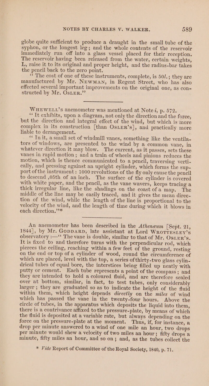 globe quite sufficient to produce a draught in the small tube of the - syphon, or the longest leg; and the whole contents of the reservoir immediately run off into a glass vessel placed for their reception. The reservoir having been released from the water, certain weights, L, raise it to its original and proper height, and the radius-bar takes the pencil back to the zero point. ** The cost of one of these instruments, complete, is 50/.; they are manufactured by Mr. NEwMAN, in Regent Street, who has also effected several important improvements on the original one, as con- structed by Mr. OsLEerR.”’ WHEWELL’S anemometer was mentioned at Note i, p. 572. ‘‘ It exhibits, upon a diagram, not only the direction and the force, but the direction and integral effect of the wind, but which is more complex in its construction [than OsLER’s], and practically more liable to derangement. ‘* Init, asmall set of windmill vanes, something like the ventila- tors of windows, are presented to the wind by a common yane, in whatever direction it may blow. The current, as it passes, sets these vanes in rapid motion ; and a train of wheels and pinions reduces the motion, which is thence communicated to a pencil, traversing verti- cally, and pressing against an upright cylinder, which forms the sup- port of the instrument : 1000 revolutions of the fly only cause the pencil to descend ,05th of aninch. The surface of the cylinder is covered with white paper, and the pencil, as the vane wavers, keeps tracing a thick irregular line, like the shadings on the coast ofa map. The middle of the line may be easily traced, and it gives the mean direc- tion of the wind, while the length of the line is proportional to the velocity of the wind, and the length of time during which it blows in each direction.’’* An anemometer has been described in the Atheneum [Sept. 21, 1844], by Mr. Gopparp, late assistant at Lord WroTTEsLEy’s observatory :—‘‘ The vane is double, similar to that of Mr. OsLER’s. It is fixed to and therefore turns with the perpendicular rod, which pierces the ceiling, reaching within a few feet of the ground, resting on the end or top of a cylinder of wood, round the circumference of which are placed, level with the top, a series of thirty-two glass cylin- drical tubes of equal bore, the interstices being filled up neatly with putty or cement. Each tube represents a point of the compass ; and they are intended to hold a coloured fluid, and are therefore sealed over at bottom, similar, in fact, to test tubes, only considerabl larger ; they are graduated so as to indicate the height of the fluid within them, which height depends directly on the miles of wind which has passed the vane in the twenty-four hours. Above the circle of tubes, in the apparatus which deposits the liquid into them, there is a contrivance affixed to the pressure-plate, by means of which the fluid is deposited at a variable rate, but always depending on the force on the pressure-plate at the moment. Thus, if, for instance, a drop per minute answered to a wind of one mile an hour, two drops per minute would shew a velocity of two miles an hour ; fifty drops a minute, fifty miles an hour, and so on; and, as the tubes collect the * Vide Report of Committee of the Royal Society, 1840, p. 71,