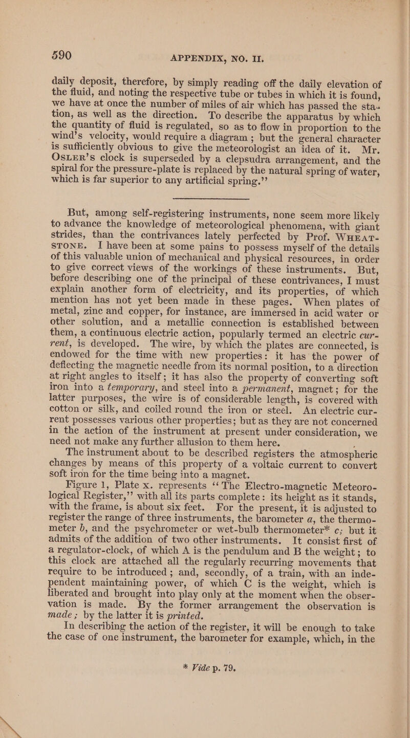 daily deposit, therefore, by simply reading off the daily elevation of the fluid, and noting the respective tube or tubes in which it is found, we have at once the number of miles of air which has passed the sta. tion, as well as the direction. To describe the apparatus by which the quantity of fluid is regulated, so as to flow in proportion to the wind’s velocity, would require a diagram ; but the general character is sufficiently obvious to give the meteorologist an idea of it. Mr. OsLER’s clock is superseded by a clepsudra arrangement, and the spiral for the pressure-plate is replaced by the natural spring of water, which is far superior to any artificial spring.”’ But, among self-registering instruments, none seem more likely to advance the knowledge of meteorological phenomena, with giant strides, than the contrivances lately perfected by Prof. WHEAT- STONE. I have been at some pains to possess myself of the details of this valuable union of mechanical and physical resources, in order to give correct views of the workings of these instruments. But, before describing one of the principal of these contrivances, I must explain another form of electricity, and its properties, of which mention has not yet been made in these pages. When plates of metal, zinc and copper, for instance, are immersed in acid water or other solution, and a metallic connection is established between them, a continuous electric action, popularly termed an electric cur- rent, is developed. The wire, by which the plates are connected, is endowed for the time with new properties: it has the power of deflecting the magnetic needle from its normal position, to a direction at right angles to itself; it has also the property of converting soft iron into a temporary, and steel into a permanent, magnet; for the latter purposes, the wire is of considerable length, is covered with cotton or silk, and coiled round the iron or steel. An electric cur- rent possesses various other properties; but as they are not concerned in the action of the instrument at present under consideration, we need not make any further allusion to them here. 5 The instrument about to be described registers the atmospheric changes by means of this property of a voltaic current to convert soft iron for the time being into a magnet. Figure 1, Plate x. represents ‘‘ The Electro-magnetic Meteoro- logical Register,’’ with all its parts complete: its height as it stands, with the frame, is about six feet. For the present, it is adjusted to register the range of three instruments, the barometer a, the thermo- meter b, and the psychrometer or wet-bulb thermometer* ¢; but it admits of the addition of two other instruments. It consist first of a regulator-clock, of which A is the pendulum and B the weight; to this clock are attached all the regularly recurring movements that require to be introduced; and, secondly, of a train, with an inde- pendent maintaining power, of which C is the weight, which is liberated and brought into play only at the moment when the obser- vation is made. By the former arrangement the observation is made ; by the latter it is printed. In describing the action of the register, it will be enough to take the case of one instrument, the barometer for example, which, in the * Vide p. 79.