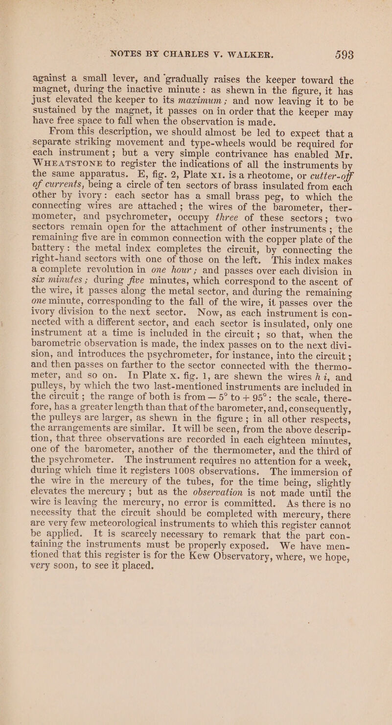 against a small lever, and ‘gradually raises the keeper toward the magnet, during the inactive minute: as shewn in the figure, it has just elevated the keeper to its maximum ; and now leaving it to be sustained by the magnet, it passes on in order that the keeper may have free space to fall when the observation is made. From this description, we should almost be led to expect that a separate striking movement and type-wheels would be required for each instrument; but a very simple contrivance has enabled Mr. WHEATSTONE to register the indications of all the instruments by the same apparatus. E, fig. 2, Plate x1. isa rheotome, or cutter-off of currents, being a circle of ten sectors of brass insulated from each other by ivory: each sector has a small brass peg, to which the connecting wires are attached; the wires of the barometer, ther- mometer, and psychrometer, occupy three of these sectors; two sectors remain open for the attachment of other instruments ; the remaining five are in common connection with the copper plate of the battery: the metal index completes the circuit, by connecting the right-hand sectors with one of those on the left. This index makes a complete revolution in one hour; and passes over each division in siz minutes ; during five minutes, which correspond to the ascent of the wire, it passes along the metal sector, and during the remaining one minute, corresponding to the fall of the wire, it passes over the ivory division to the next sector. Now, as each instrument is con- nected with a different sector, and each sector is insulated, only one instrument at a time is included in the circuit; so that, when the barometric observation is made, the index passes on to the next divi- sion, and introduces the psychrometer, for instance, into the circuit ; and then passes on farther to the sector connected with the thermo- meter, and so on. In Plate x. fig. 1, are shewn the wires hi, and pulleys, by which the two last-mentioned instruments are included in the circuit ; the range of both is from — 5° to + 95°: the scale, there- fore, has a greater length than that of the barometer, and, consequently, the pulleys are larger, as shewn in the figure; in all other respects, the arrangements are similar. It will be seen, from the above descrip- tion, that three observations are recorded in each eighteen minutes, one of the barometer, another of the thermometer, and the third of the psychrometer. The instrument requires no attention for a week, during which time it registers 1008 observations. The immersion of the wire in the mercury of the tubes, for the time being, slightly elevates the mercury ; but as the observation is not made until the wire is leaving the mercury, no error is committed. As there is no necessity that the circuit should be completed with mercury, there are very few meteorological instruments to which this register cannot be applied. It is scarcely necessary to remark that the part con- taining the instruments must be properly exposed. We have men- tioned that this register is for the Kew Observatory, where, we hope, very soon, to see it placed.