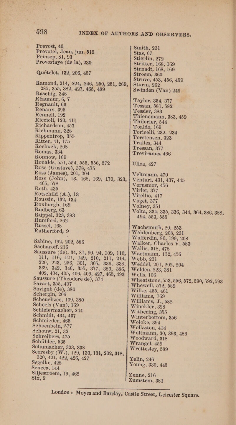 Prevost, 40 Prevotel, Jean, jun. 515 Prinsep, 81, 93 Provostaye ‘(de la), 230 Quételet, 132, 206, 457 Ramond, 214, 224, 246, 250, 251, 269, 285, 355, 382, 497, 465, 489 Raschig, 348 Réaumur, 6, 7 Regnault, 63 Renaux, 395 Rennell, 192 Riccioli, 120, 411 Richardson, 457 Richmann, 328 Rippentrop, 355 Ritter, 41, 175 Roebuck, 208 Romas, 334 Ronnow, 169 Ronalds, 551, 554, 555, 556, 572 Rose (Gustave), 378, 475 Ross (James), 201, 204 Ross (John), 13, 168, 169, I70, 323, 465, 578 Roth, 435 Rotschild (A.),.13 Roussin, 132, 134 Roxburgh, 169 Rudberg, 63 Riippel, 323, 383 Rumford, 262 Russel, 168 Rutherford, 9 Sabine, 192, 202, 586 Sacharoff, 216 Saussure (de), 34, 81, 90, 94, 109, 110, 11], 116, 121, 149, 210, 211, 214, 290, 223, 256, 301, 305, 336, 338, 339, 342, 346, 355, 377, 380, 386, 402, 404, 405, 406, 409, 427, 465, 493 Saussure (Theodore de), 374 Savart, 355, 407 Savigné (de), 380 Schergin, 206 Scheuchzee, 109, 380 Scheels (Van), 169 Schleiermacher, 244 Schmidt, 434, 437 Schmieder, 465 Schoenbein, 577 Schouw, 21, 32 Schreibers, 475 Schiibler, 535 Schumacher, 323, 338 Scoresby (W. ), 129, 130, 131, 202, 318, 320, 421, 422, 426, 427 Segelke, 428 Seneca, 144 Siljestroem, 19, 462 Six, 9 —— Smith, 231 Stas, 67 Stierlin, 272 Stritter, 168, 169 Strnadt, 168, 169 Stroem, 360 Struve, 453, 456, 459 Sturm, 262 Swinden (Van) 246 Taylor, 354, 377 Tessan, 581, 582 Tessier, 383 Thienemann, 383, 459 Thilorier, 544 Toaldo, 169 Toricelli, 232, 234 Torstensen, 323 Tralles, 344 Tressan, 377 Treviranus, 466 Ulloa, 427 Veltmann, 470 Venturi, 431, 437, 445 Verusmor, 456 Virlet, 377 Vitellio, 417 Voget, 377 Volney, 351 Volta, 334, 335, 336, 344, 364, 386, 388, 494, 553, 555 Wachsmuth, 20, 253 Wahlenberg, 208, 231 Walferdin, 80, 199, 208 Walker, Charles Vv. 583 Wallis, 318, 478 Wartmann, 132, 456 Webb, 231 Weddel, 201, 202, 204 Welden, 223, 381 Wells, 106 Wheatstone, pe aa 572, 590, 592, 593 Whewell, 572, 5 Wilke, 455, Wave Williams, 169 Williams, J., 582 Winckler, 328 Withering, 355 Winterbottom, 356 Wollaston, 414 Woltmann, 30, 393, 486 Woodward, 318 Wrangel, 459 | Wrottesley, 589 Yelin, 246 Young, 330, 445 Zumstem, 381