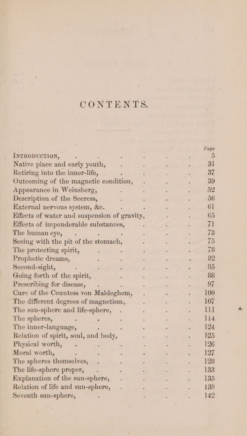 INTRODUCTION, Native place and early Ton, Retiring into the inner-life, Outcoming of the magnetic condition, Appearance in Weinsberg, Description of the Seeress, External nervous system, &amp;c. : Effects of water and suspension of gravity, Effects of imponderable substances, The human eye, . Seeing with the pit of the EN The protecting spirit, : Prophetic dreams, Second-sight, : Going forth of the spirit, Prescribing for disease, Cure of the Countess von Maldeghem, The different degrees of magnetism, The sun-sphere and life-sphere, The spheres, - . The inner-language, Relation of spirit, soul, ava A Physical worth, : Moral worth, The spheres themselves, The life-sphere proper, Explanation of the sun-sphere, Relation of life and sun-sphere, Seventh sun-sphere,