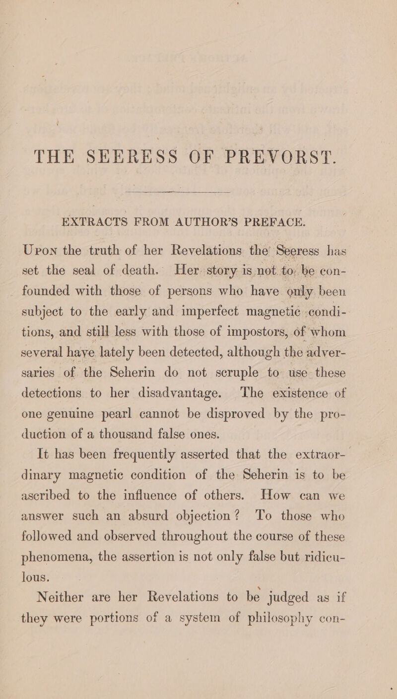 THE SEERESS OF PREVORST. EXTRACTS FROM AUTHOR’S PREFACE. Upon the truth of her Revelations the’ Seeress has set the seal of death. Her story is not to: be con- founded with those of persons who have only been subject to the early and imperfect magnetic -condi- tions, and still less with those of impostors, of whom several haye lately been detected, although the adver- saries of the Seherin do not scruple to use these detections to her disadvantage. The existence of one genuine pearl cannot be disproved by the pro- duction of a thousand false ones. | It has been frequently asserted that the extraor- dinary magnetic condition of the Seherin is to be ascribed to the influence of others. How can we answer such an absurd objection? To those who followed and observed throughout the course of these phenomena, the assertion is not only false but ridicu- lous. Neither are her Revelations to be judged as if they were portions of a system of philosophy con-