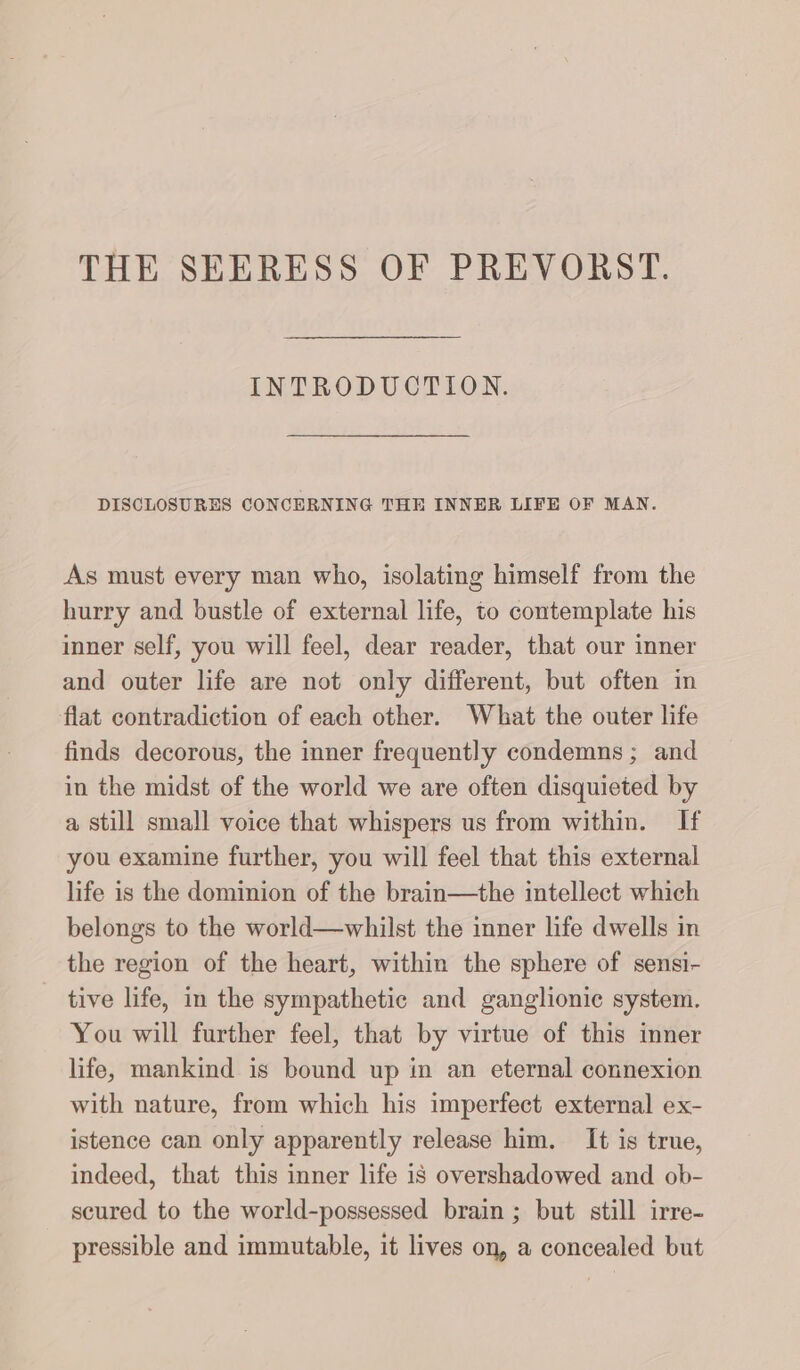 INTRODUCTION. DISCLOSURES CONCERNING THE INNER LIFE OF MAN. As must every man who, isolating himself from the hurry and bustle of external life, to contemplate his inner self, you will feel, dear reader, that our inner and outer life are not only different, but often in flat contradiction of each other. What the outer life finds decorous, the inner frequently condemns; and in the midst of the world we are often disquieted by a still small voice that whispers us from within. If you examine further, you will feel that this external life is the dominion of the brain—the intellect which belongs to the world—whilst the inner life dwells in the region of the heart, within the sphere of sensi- tive life, in the sympathetie and ganglionie system. You will further feel, that by virtue of this inner life, mankind is bound up in an eternal connexion with nature, from which his imperfect external ex- istence can only apparently release him. It is true, indeed, that this inner life is overshadowed and ob- scured to the world-possessed brain ; but still irre- pressible and immutable, it lives on, a concealed but