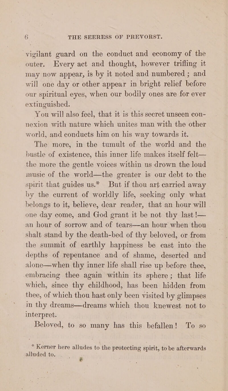 vigilant guard on the conduct and economy of the outer. Every act and thought, however trifling it may now appear, is by it noted and numbered ; and will one day or other appear in bright relief before our spiritual eyes, when our bodily ones are for ever extinguished. | You will also feel, that it is this secret unseen con- nexion with nature which unites man with the other world, and conducts him on his way towards it. The more, in the tumult of the world and the bustle of existence, this inner life makes itself felt— the more the gentle voices within us drown the loud inusie of the world—the greater is our debt to the spirit that guides us.* But if thou art carried away by the current of worldly life, seeking only what belongs to it, believe, dear reader, that an hour will . one day come, and God grant it be not thy last !— an hour of sorrow and of tears—an hour when thou shalt stand by the death-bed of thy beloved, or from the summit of earthly happiness be cast into the depths of repentance and of shame, deserted and alone—when thy inner life shall rise up before thee, embracing thee again within its sphere; that life which, since thy childhood, has been hidden from thee, of which thou hast only been visited by glimpses in thy dreams—dreams which thou knewest not to interpret. | Beloved, to so many has this befallen! To so * Kerner here alludes to the protecting spirit, to be afterwards alluded to.