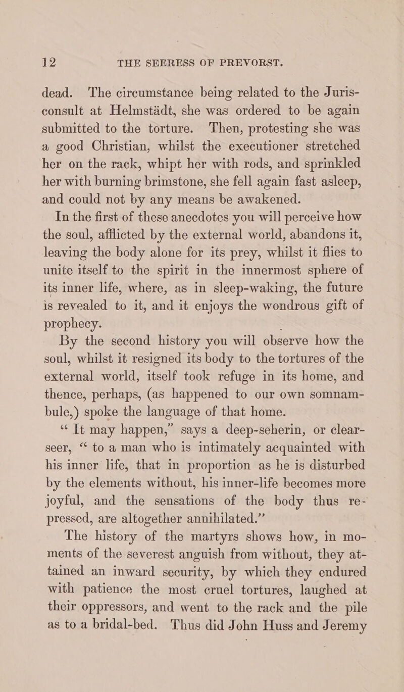 dead. The eircumstance being related to the Juris- consult at Helmstädt, she was ordered to be again submitted to the torture. Then, protesting she was a good Christian, whilst the executioner stretched her on the rack, whipt her with rods, and sprinkled her with burning brimstone, she fell again fast asleep, and could not by any means be awakened. In the first of these anecdotes you will perceive how the soul, afflicted by the external world, abandons it, leaving the body alone for its prey, whilst it flies to unite itself to the spirit in the innermost sphere of its inner life, where, as in sleep-waking, the future is revealed to it, and it enjoys the wondrous gift of prophecy. By the second history you will observe how the soul, whilst it resigned its body to the tortures of the external world, itself took refuge in its home, and thence, perhaps, (as happened to our own somnam- bule,) spoke the language of that home. “ It may happen,” says a deep-seherin, or clear- seer, “ to a man who is intimately acquainted with his inner life, that in proportion as he is disturbed by the elements without, his inner-life becomes more joyful, and the sensations of the body thus re- pressed, are altogether annihilated.” The history of the martyrs shows how, in mo- ments of the severest anguish from without, they at- tained an inward security, by which they endured with patience the most cruel tortures, laughed at their oppressors, and went to the rack and the pile as to a bridal-bed. Thus did John Huss and Jeremy