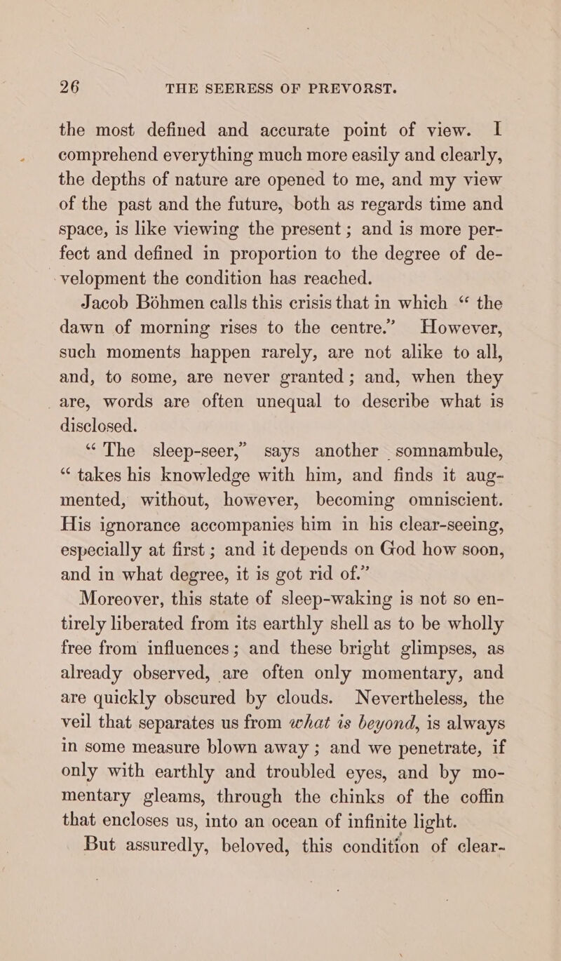 the most defined and accurate point of view. I comprehend everything much more easily and clearly, the depths of nature are opened to me, and my view of the past and the future, both as regards time and space, is like viewing the present ; and is more per- fect and defined in proportion to the degree of de- velopment the condition has reached. Jacob Böhmen calls this crisis that in which “ the dawn of morning rises to the centre.” However, such moments happen rarely, are not alike to all, and, to some, are never granted; and, when they are, words are often unequal to describe what is disclosed. “ The sleep-seer,” says another somnambule, “takes his knowledge with him, and finds it aug- mented, without, however, becoming omniscient. His ignorance accompanies him in his clear-seeing, especially at first ; and it depends on God how soon, and in what degree, it is got rid of.” Moreover, this state of sleep-waking is not so en- tirely liberated from its earthly shell as to be wholly free from influences; and these bright glimpses, as already observed, are often only momentary, and are quickly obscured by clouds. Nevertheless, the veil that separates us from what is beyond, is always in some measure blown away ; and we penetrate, if only with earthly and troubled eyes, and by mo- mentary gleams, through the chinks of the coffin that encloses us, into an ocean of infinite light. But assuredly, beloved, this condition of clear-