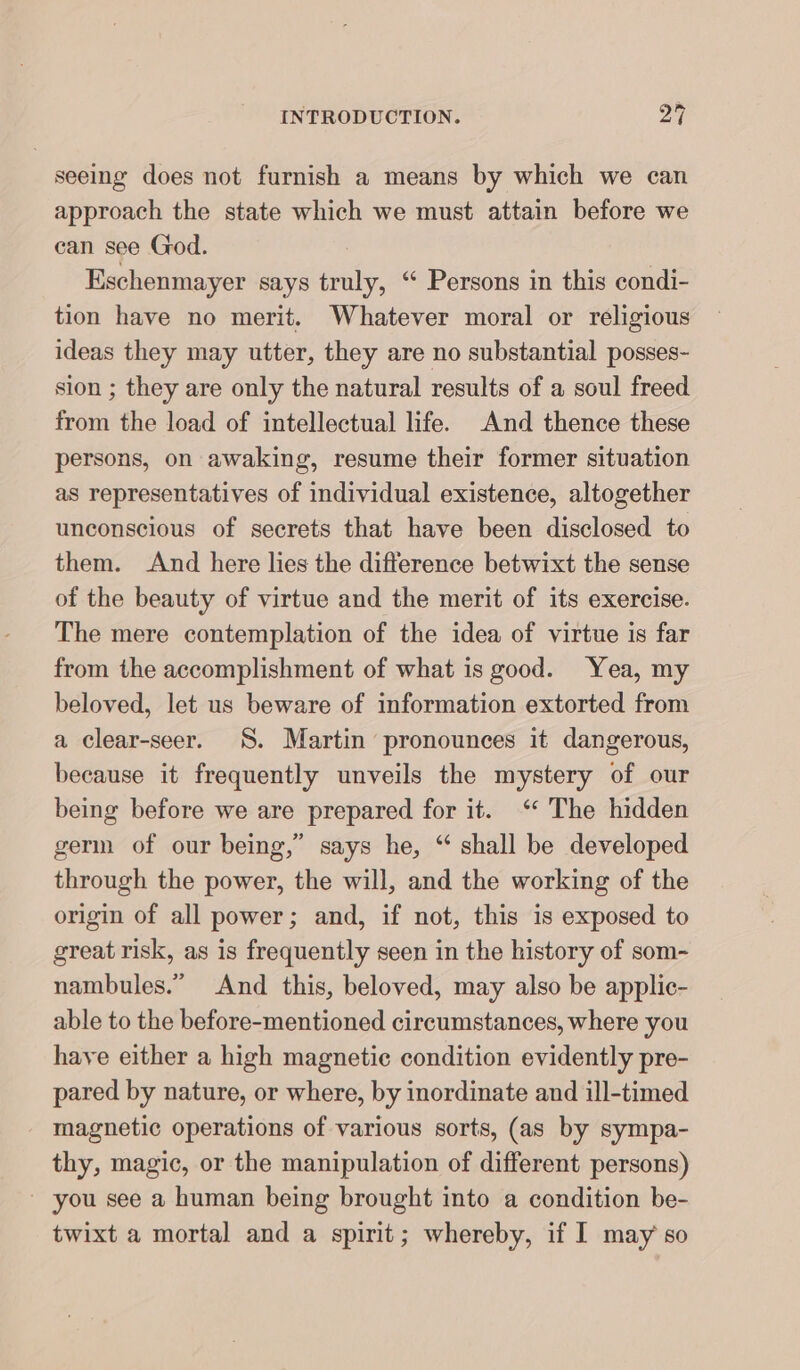 seeing does not furnish a means by which we can approach the state which we must attain before we can see God. Eschenmayer says truly, “ Persons in this condi- tion have no merit. Whatever moral or religious ideas they may utter, they are no substantial posses- sion ; they are only the natural results of a soul freed from the load of intellectual life. And thence these persons, on awaking, resume their former situation as representatives of individual existence, altogether unconscious of secrets that have been disclosed to them. And here lies the difference betwixt the sense of the beauty of virtue and the merit of its exercise. The mere contemplation of the idea of virtue is far from the accomplishment of what is good. Yea, my beloved, let us beware of information extorted from a clear-seer. S. Martin pronounces it dangerous, because it frequently unveils the mystery of our being before we are prepared for it. “ The hidden germ of our being,” says he, “ shall be developed through the power, the will, and the working of the origin of all power; and, if not, this is exposed to great risk, as is frequently seen in the history of som- nambules.” And this, beloved, may also be applic- able to the before-mentioned circumstances, where you have either a high magnetic condition evidently pre- pared by nature, or where, by inordinate and ill-timed magnetic operations of various sorts, (as by sympa- thy, magic, or the manipulation of different persons) you see a human being brought into a condition be- twixt a mortal and a spirit; whereby, if I may so