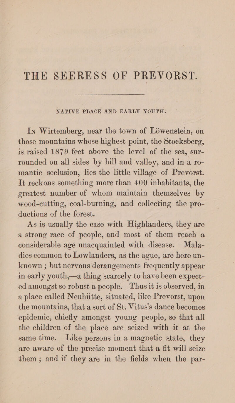 NATIVE PLACE AND EARLY YOUTH. In Wirtemberg, near the town of Löwenstein, on those mountains whose highest point, the Stocksberg, is raised 1879 feet er the level of the sea, sur- rounded on all sides by hill and valley, and in a ro- mantic seclusion, lies the little village of Prevorst. It reckons something more than 400 inhabitants, the greatest number of whom maintain themselves by wood-cutting, coal-burning, and collecting the pro- ductions of the forest. As is usually the case with Highlanders, they are a strong race of people, and most of them reach a considerable age unacquainted with disease. Mala- dies common to Lowlanders, as the ague, are here un- known ; but nervous derangements frequently appear in early youth,—a thing scarcely to have been expect- ed amongst so robust a people. Thus it is observed, in a place called Neuhutte, situated, like Prevorst, upon the mountains, that a sort of St. Vitus’s dance becomes epidemic, chiefly amongst young people, so that all the children of the place are seized with it at the same time. Like persons in a magnetic state, they are aware of the precise moment that a fit will seize them ; and if they are in the fields when the par-