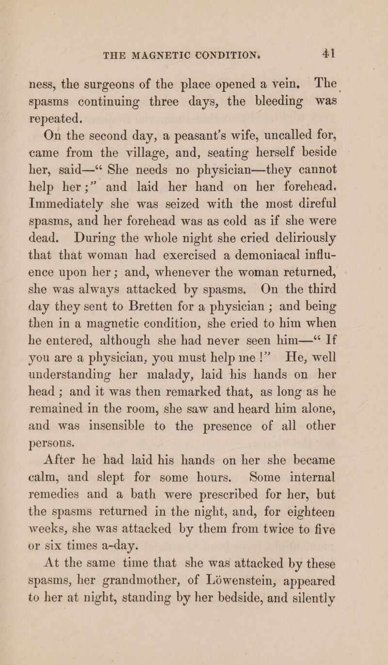 ness, the surgeons of the place opened a vein. The spasms continuing three days, the bleeding was repeated. On the second day, a peasant’s wife, uncalled for, came from the village, and, seating herself beside her, said—“ She needs no physician—they cannot help her;” and laid her hand on her forehead. Immediately she was seized with the most direful spasms, and her forehead was as cold as if she were dead. During the whole night she cried deliriously that that woman had exercised a demoniacal influ- ence upon her; and, whenever the woman returned, she was always attacked by spasms. On the third day they sent to Bretten for a physician ; and being then in a magnetic condition, she cried to him when he entered, although she had never seen him—“ If you are a physician, you must help me!” He, well understanding her malady, laid his hands on her head ; and it was then remarked that, as long as he remained in the room, she saw and heard him alone, and was insensible to the presence of all other persons. After he had laid his hands on her she became calm, and slept for some hours. Some internal remedies and a bath were prescribed for her, but the spasms returned in the night, and, for eighteen weeks, she was attacked by them from twice to five or six times a-day. At the same time that she was attacked by these spasms, her grandmother, of Lowenstein, appeared to her at night, standing by her bedside, and silently