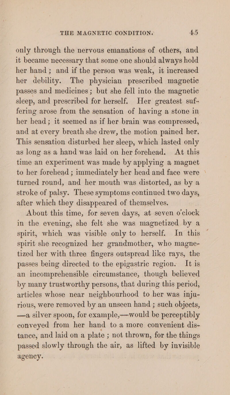 only through the nervous emanations of others, and it became necessary that some one should always hold her hand; and if the person was weak, it increased her debility. The physician prescribed magnetic passes and medicines ; but she fell into the magnetic sleep, and prescribed for herself. Her greatest suf- fering arose from the sensation of having a stone in her head; it seemed as if her brain was compressed, . and at every breath she drew, the motion pained her. This sensation disturbed her sleep, which lasted only as long as a hand was laid on her forehead. At this time an experiment was made by applying a magnet to her forehead ; immediately her head and face were ' turned round, and her mouth was distorted, as by a stroke of palsy. These symptoms continued two days, after which they disappeared of themselves. About this time, for seven days, at seven o clock in the evening, she felt she was magnetized by a spirit, which was visible only to herself. In this spirit she recognized her grandmother, who magne- tized her with three fingers outspread like rays, the passes being directed to the epigastric region. It is an incomprehensible circumstance, though believed by many trustworthy persons, that during this period, articles whose near neighbourhood to her was inju- rious, were removed by an unseen hand ; such objects, —a silver spoon, for example,—would be perceptibly conveyed from her hand to a more convenient dis- tance, and laid on a plate ; not thrown, for the things passed slowly through the air, as lifted by invisible agency.