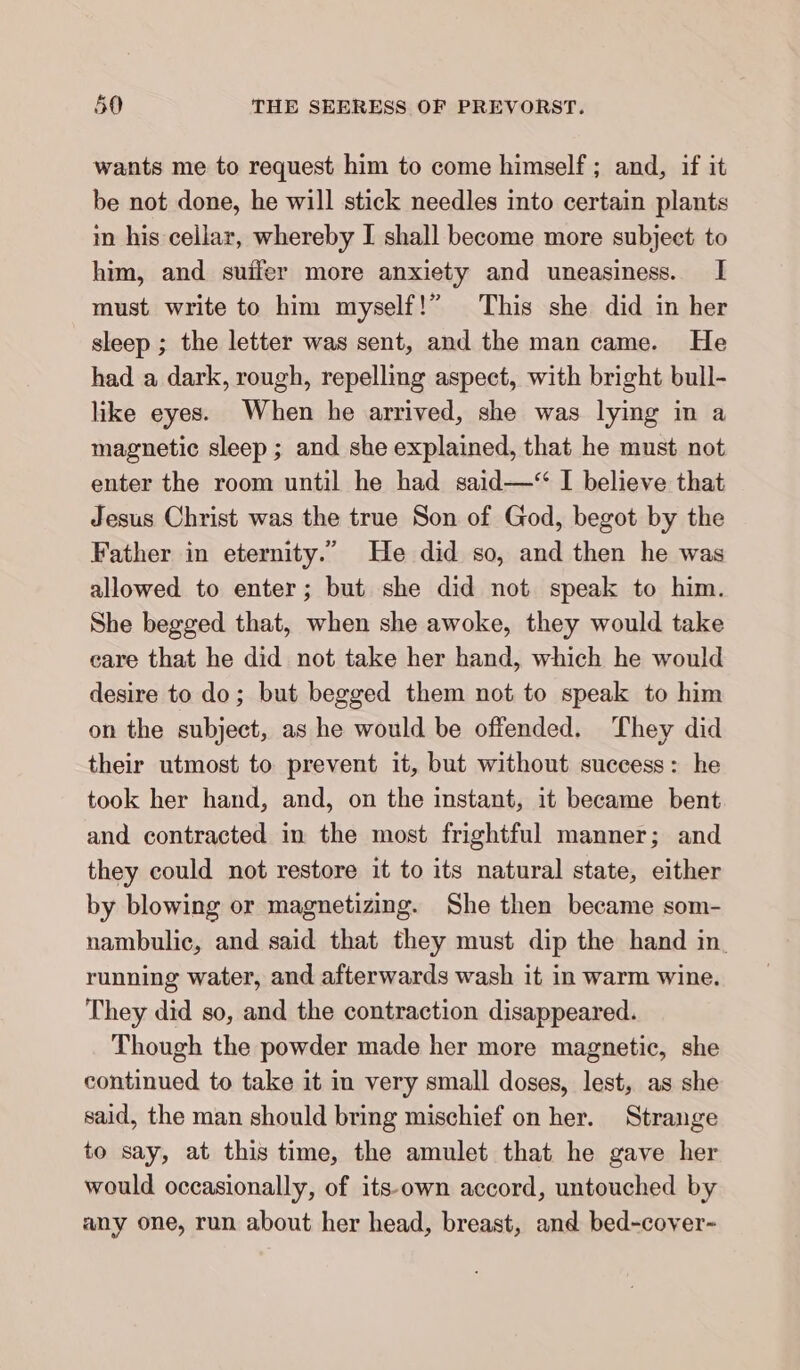 wants me to request him to come himself ; and, if it be not done, he will stick needles into certain plants m his cellar, whereby I shall become more subject to him, and suiler more anxiety and uneasiness. I must write to him myself!” This she did in her sleep ; the letter was sent, and the man came. He had a dark, rough, repelling aspect, with bright bull- like eyes. When he arrived, she was lying in a magnetic sleep ; and she explained, that he must not enter the room until he had said—“ I believe that Jesus Christ was the true Son of God, begot by the Father in eternity.” He did so, and then he was allowed to enter; but she did not speak to him. She begged that, when she awoke, they would take care that he did not take her hand, which he would desire to do; but begged them not to speak to him on the subject, as he would be offended. They did their utmost to prevent it, but without success: he took her hand, and, on the instant, it became bent and contracted in the most frightful manner; and they could not restore it to its natural state, either by blowing or magnetizing. She then became som- nambulic, and said that they must dip the hand in. running water, and afterwards wash it in warm wine. They did so, and the contraction disappeared. Though the powder made her more magnetic, she continued to take it im very small doses, lest, as she said, the man should bring mischief on her. Strange to say, at this time, the amulet that he gave her would occasionally, of its-own accord, untouched by any one, run about her head, breast, and bed-cover-