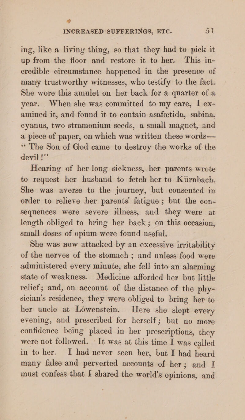 e) INCREASED SUFFERINGS, ETC. 51 ing, like a living thing, so that they had to pick it up from the floor and restore it to her. This in- credible circumstance happened in the presence of many trustworthy witnesses, who testify to the fact. She wore this amulet on her back for a quarter of a | year. When she was committed to my care, I ex- amined it, and found it to contain asafeetida, sabina, cyanus, two stramonium seeds, a small magnet, and a piece of paper, on which was written these words— “ The Son of God came to destroy the works of the devil!” | Hearing of her long sickness, her parents wrote to request her husband to fetch her to Kürnbach. She was averse to the journey, but consented in order to relieve her parents’ fatigue ; but the con- sequences were severe illness, and they were at length obliged to bring her back; on this occasion, small doses of opium were found useful. ‘She was now attacked by an excessive irritability of the nerves of the stomach ; and unless food were administered every minute, she fell into an alarming state of weakness. Medicine afforded her but little relief; and, on account of the distance of the phy- sician’s residence, they were obliged to bring her to her uncle at Löwenstein. Here she slept every evening, and prescribed for herself; but no more confidence being placed in her prescriptions, they were not followed. It was at this time I was called in to her. I had never seen her, but I had heard many false and perverted accounts of her; and I